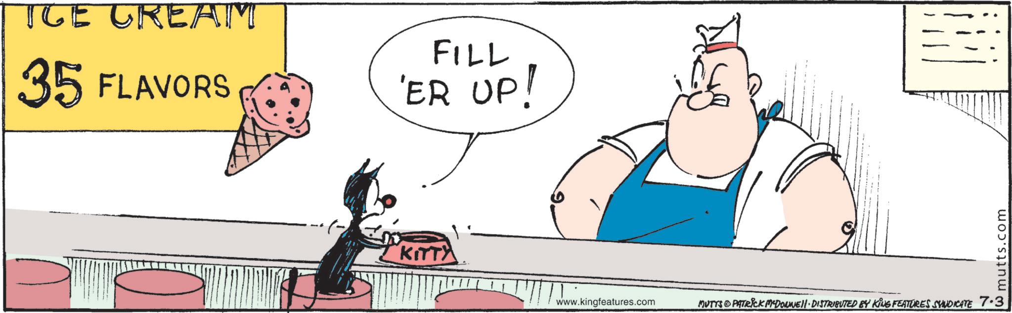 Fictional character OCR: ICE CREAM 35 FLAVORS FILL 'ER UP! KITTY www.kingfeatures.com MUTTS PATRICK MYDONNELL DISTRIBUTED BY KING FEATURES SYNDICATE 7.3 mutts.com ICE CREAM 35 FLAVORS FILL ' ER UP ! KITTY www.kingfeatures.com MUTTS PATRICK MYDONNELL DISTRIBUTED BY KING FEATURES SYNDICATE 7.3 mutts.com