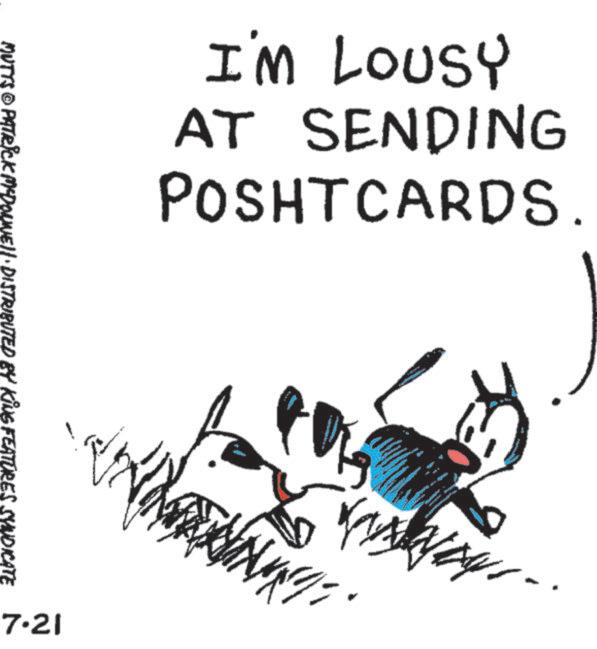 Fiction OCR: MUTTS © PATRICK MYDONNELL DISTRIBUTED BY KING FEATURES SYNDICATE 7.21 I'M LOUSY AT SENDING POSHTCARDS. 3 . MUTTS © PATRICK MYDONNELL DISTRIBUTED BY KING FEATURES SYNDICATE 7.21 I'M LOUSY AT SENDING POSHTCARDS . 3 .