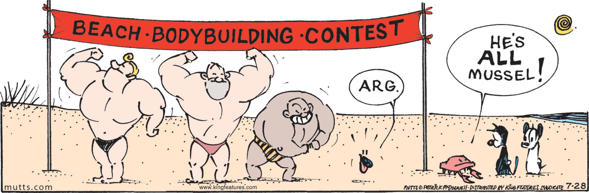 OCR: BEACH BODYBUILDING CONTEST mutts.com www.kingfeatures.com ARG. HE'S ALL MUSSEL EL! MUTTS PATRICK MEDONNE DISTRIBUTED BY KING FEATURES SYNDICATE 7.28 BEACH BODYBUILDING CONTEST mutts.com www.kingfeatures.com ARG . HE'S ALL MUSSEL EL ! MUTTS PATRICK MEDONNE DISTRIBUTED BY KING FEATURES SYNDICATE 7.28