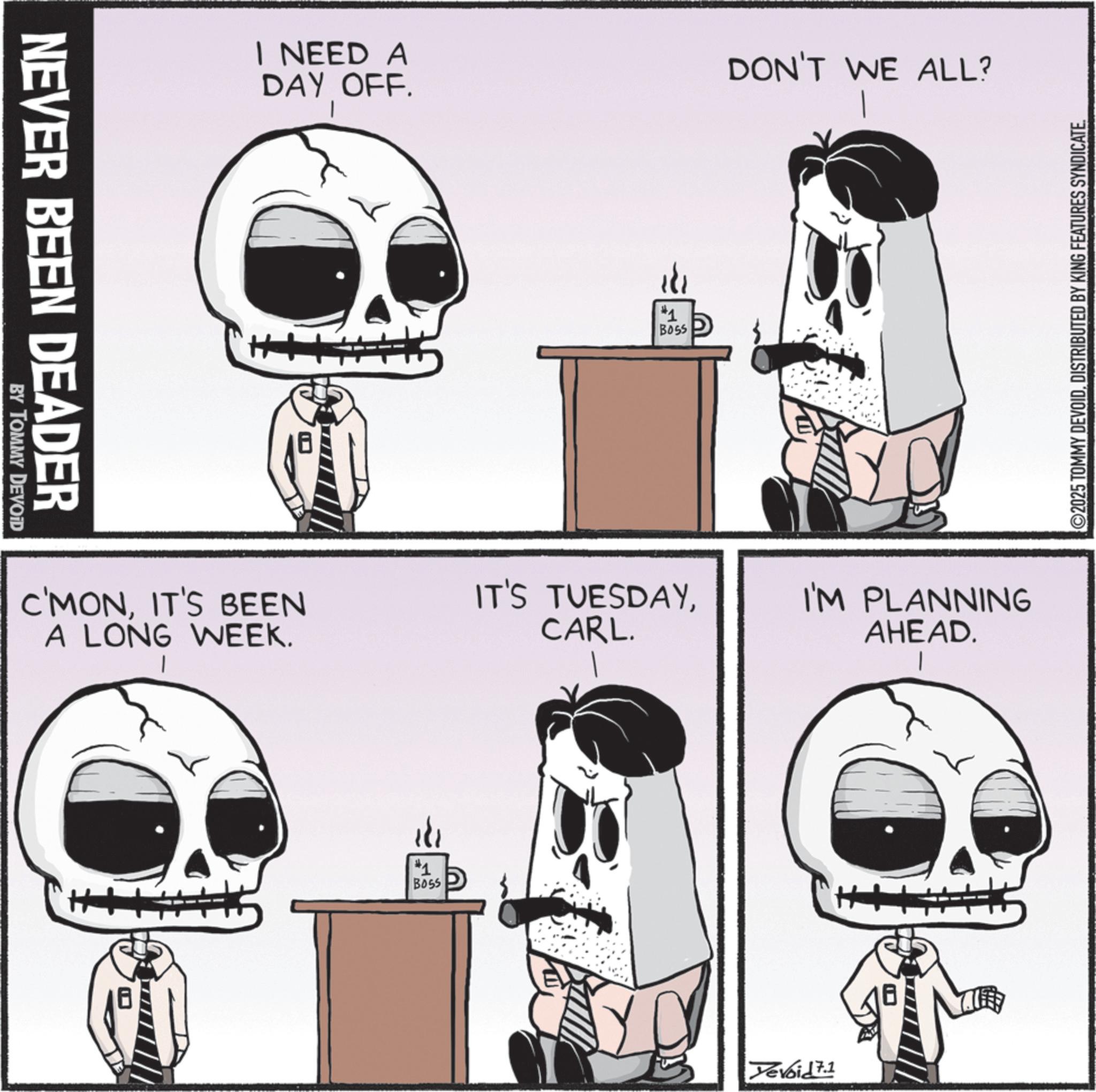 Clip art OCR: NEVER BEEN DEADER BY TOMMY DEVOID I NEED A DAY OFF. #1 BOSS DON'T WE ALL? Y ©2025 TOMMY DEVOIDDISTRIBUTED BY KING FEATURES SYNDICATE. C'MONIT'S BEEN A LONG WEEK. IT'S TUESDAYCARL. I'M PLANNING AHEAD. #1 B055 Yevoid 7.1 NEVER BEEN DEADER BY TOMMY DEVOID I NEED A DAY OFF . # 1 BOSS DON'T WE ALL ? Y © 2025 TOMMY DEVOIDDISTRIBUTED BY KING FEATURES SYNDICATE . C'MONIT'S BEEN A LONG WEEK . IT'S TUESDAYCARL . I'M PLANNING AHEAD . # 1 B055 Yevoid 7.1