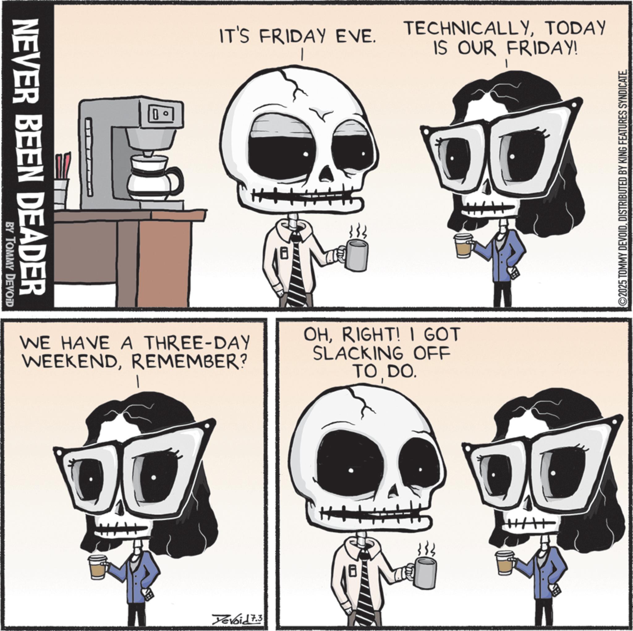 Photo caption OCR: NEVER BEEN DEADER BY TOMMY DEVOID IT'S FRIDAY EVE. TECHNICALLYTODAY IS OUR FRIDAY! WE HAVE A THREE-DAY WEEKENDREMEMBER? OHRIGHT! I GOT SLACKING OFF TO DO. Yevoid 7.3 ++ ©2025 TOMMY DEVOIDDISTRIBUTED BY KING FEATURES SYNDICATE. NEVER BEEN DEADER BY TOMMY DEVOID IT'S FRIDAY EVE . TECHNICALLYTODAY IS OUR FRIDAY ! WE HAVE A THREE - DAY WEEKENDREMEMBER ? OHRIGHT ! I GOT SLACKING OFF TO DO . Yevoid 7.3 ++ © 2025 TOMMY DEVOIDDISTRIBUTED BY KING FEATURES SYNDICATE .