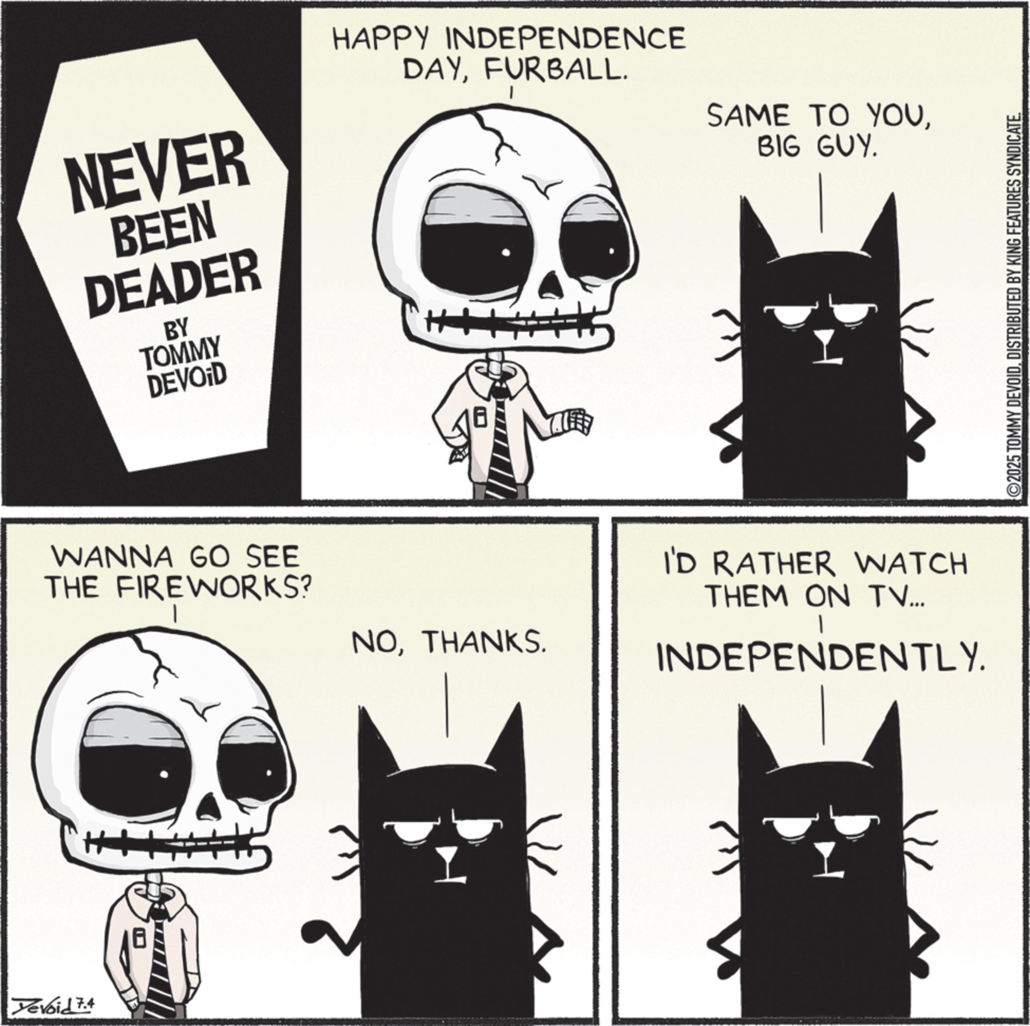 Fiction OCR: Yevoid 7.4 NEVER BEEN DEADER BY TOMMY DEVOID HAPPY INDEPENDENCE DAYFURBALL. SAME TO YOUBIG GUY. WANNA GO SEE THE FIREWORKS? H+ NOTHANKS. I'D RATHER WATCH THEM ON TV... INDEPENDENTLY. ©2025 TOMMY DEVOIDDISTRIBUTED BY KING FEATURES SYNDICATE Yevoid 7.4 NEVER BEEN DEADER BY TOMMY DEVOID HAPPY INDEPENDENCE DAYFURBALL . SAME TO YOUBIG GUY . WANNA GO SEE THE FIREWORKS ? H + NOTHANKS . I'D RATHER WATCH THEM ON TV ... INDEPENDENTLY . © 2025 TOMMY DEVOIDDISTRIBUTED BY KING FEATURES SYNDICATE