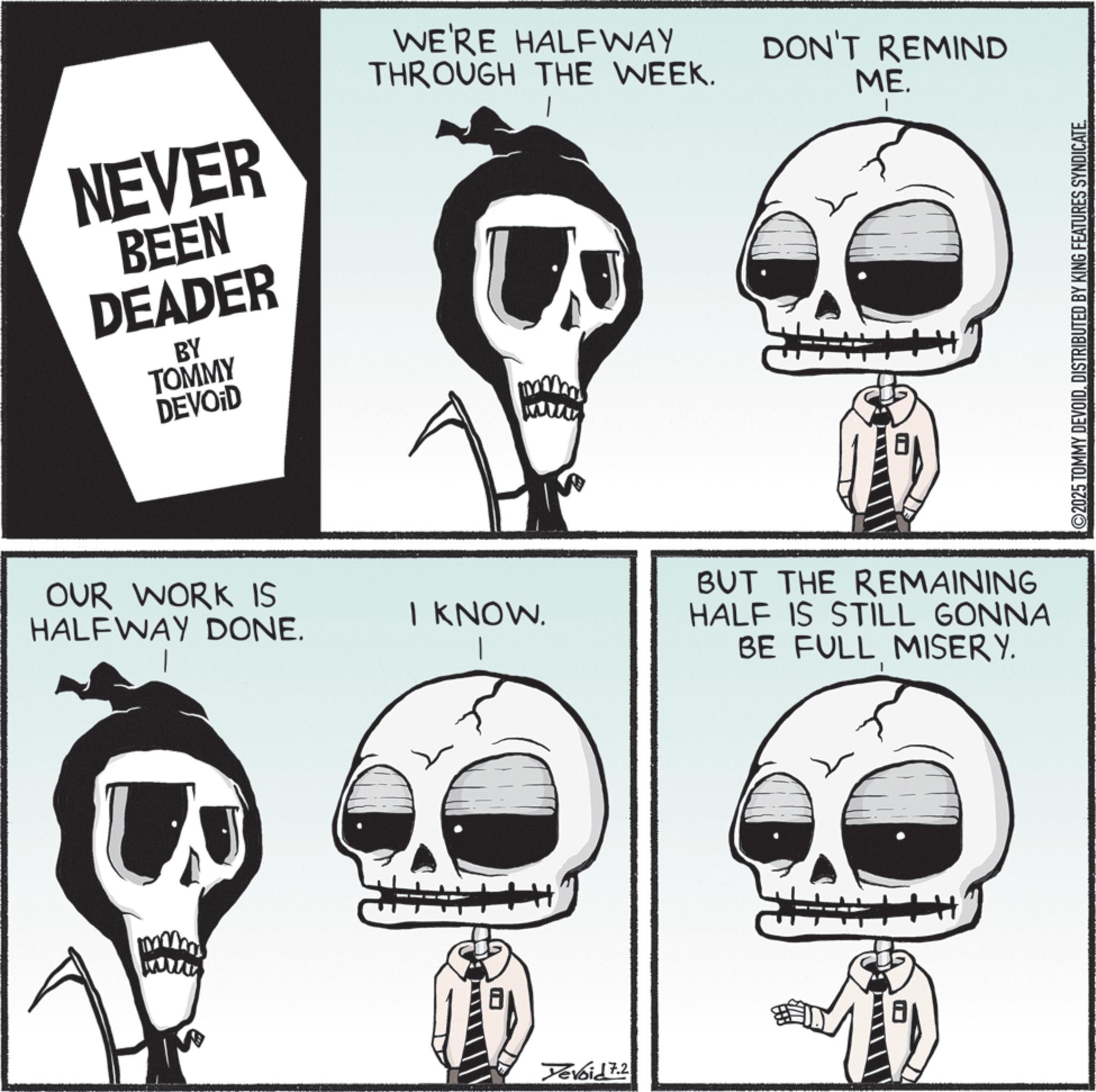 Photo caption OCR: NEVER BEEN DEADER BY TOMMY DEVOID WE'RE HALFWAY THROUGH THE WEEK. DON'T REMIND ME. | OUR WORK IS HALFWAY DONE. I KNOW. BUT THE REMAINING HALF IS STILL GONNA BE FULL MISERY. Yevoid 7.2 ©2025 TOMMY DEVOIDDISTRIBUTED BY KING FEATURES SYNDICATE. NEVER BEEN DEADER BY TOMMY DEVOID WE'RE HALFWAY THROUGH THE WEEK . DON'T REMIND ME . | OUR WORK IS HALFWAY DONE . I KNOW . BUT THE REMAINING HALF IS STILL GONNA BE FULL MISERY . Yevoid 7.2 © 2025 TOMMY DEVOIDDISTRIBUTED BY KING FEATURES SYNDICATE .