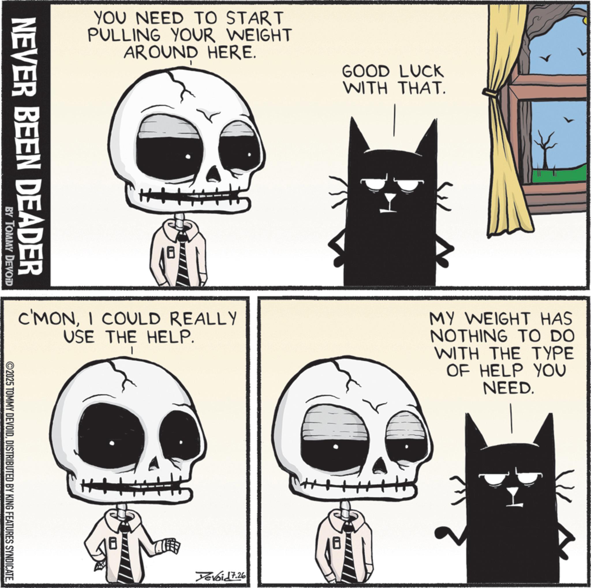 Photo caption OCR: YOU NEED TO START PULLING YOUR WEIGHT AROUND HERE. GOOD LUCK WITH THAT. NEVER BEEN DEADER BY TOMMY DEVOID C'MONI COULD REALLY USE THE HELP. MY WEIGHT HAS NOTHING TO DO WITH THE TYPE OF HELP YOU NEED. ©2025 TOMMY DEVOIDDISTRIBUTED BY KING FEATURES SYNDICATE. Yevoid 7.26 YOU NEED TO START PULLING YOUR WEIGHT AROUND HERE . GOOD LUCK WITH THAT . NEVER BEEN DEADER BY TOMMY DEVOID C'MONI COULD REALLY USE THE HELP . MY WEIGHT HAS NOTHING TO DO WITH THE TYPE OF HELP YOU NEED . © 2025 TOMMY DEVOIDDISTRIBUTED BY KING FEATURES SYNDICATE . Yevoid 7.26