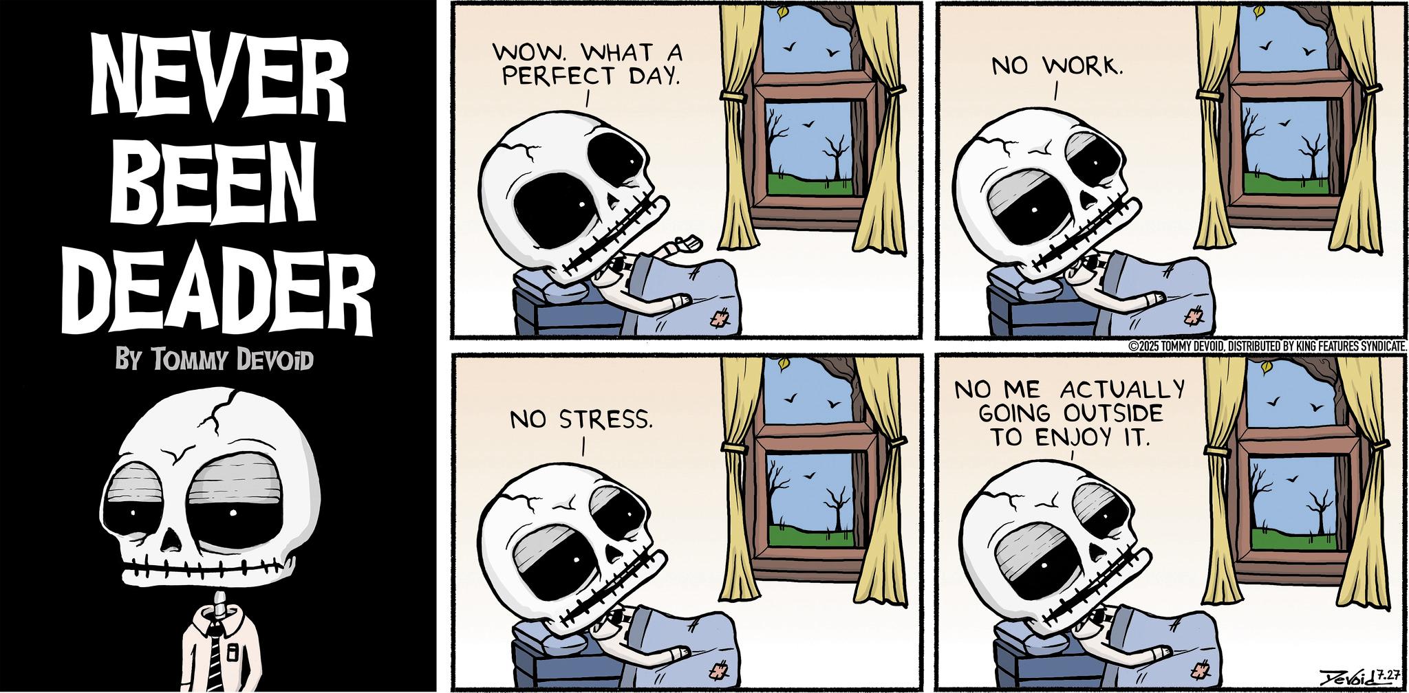 Skull OCR: NEVER BEEN DEADER BY TOMMY DEVOID WOW. WHAT A PERFECT DAY. NO STRESS. NO WORK. 2025 TOMMY DEVOIDDISTRIBUTED BY KING FEATURES SYNDICATE. NO ME ACTUALLY GOING OUTSIDE TO ENJOY IT. Yevoid 7.27 NEVER BEEN DEADER BY TOMMY DEVOID WOW . WHAT A PERFECT DAY . NO STRESS . NO WORK . 2025 TOMMY DEVOIDDISTRIBUTED BY KING FEATURES SYNDICATE . NO ME ACTUALLY GOING OUTSIDE TO ENJOY IT . Yevoid 7.27