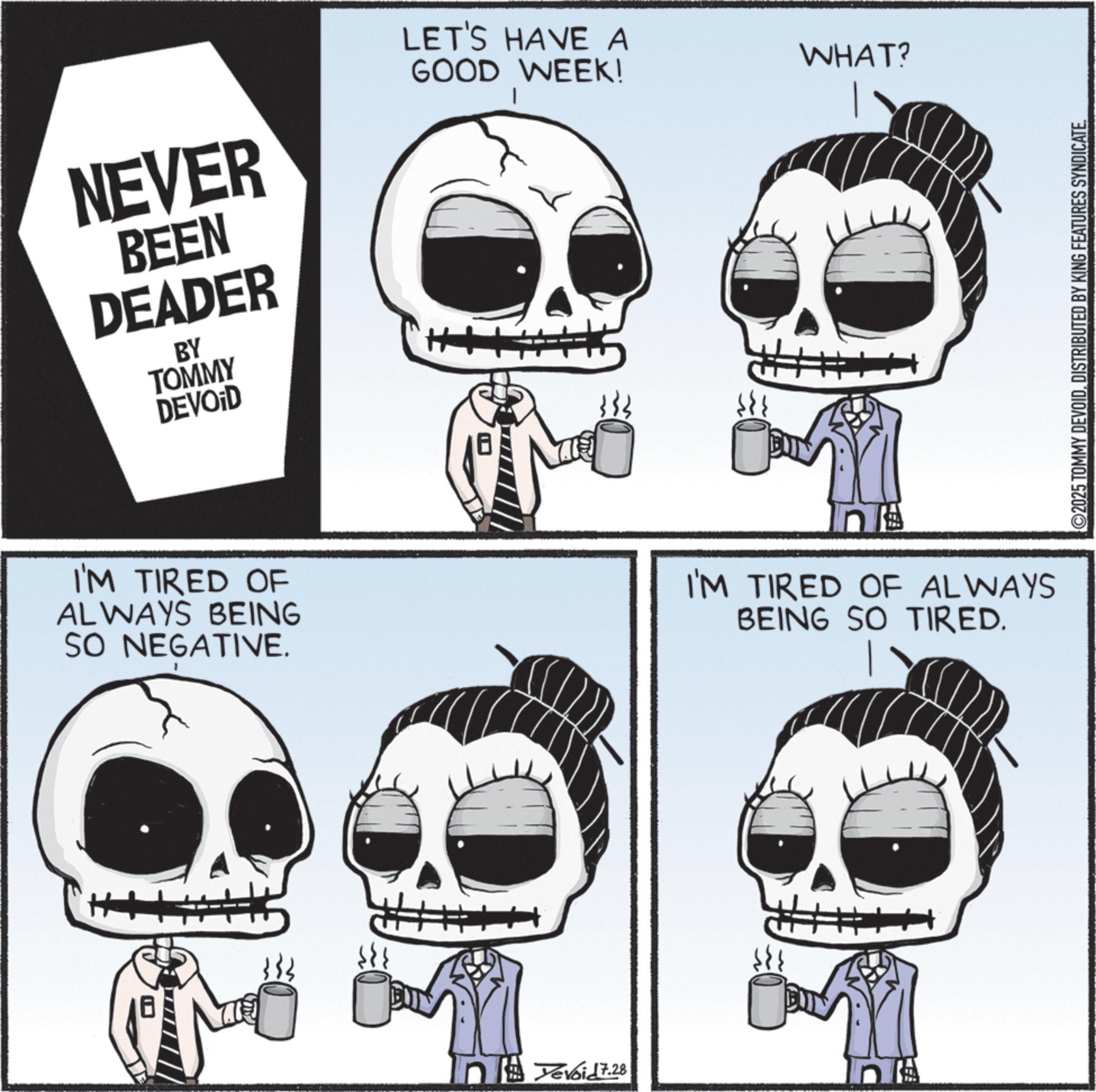 Animated cartoon OCR: NEVER BEEN DEADER BY TOMMY DEVOID LET'S HAVE A WHAT? GOOD WEEK! 0 I'M TIRED OF ALWAYS BEING SO NEGATIVE. I'M TIRED OF ALWAYS BEING SO TIRED. H+ nevoid 7.28 ©2025 TOMMY DEVOIDDISTRIBUTED BY KING FEATURES SYNDICATE. NEVER BEEN DEADER BY TOMMY DEVOID LET'S HAVE A WHAT ? GOOD WEEK ! 0 I'M TIRED OF ALWAYS BEING SO NEGATIVE . I'M TIRED OF ALWAYS BEING SO TIRED . H + nevoid 7.28 © 2025 TOMMY DEVOIDDISTRIBUTED BY KING FEATURES SYNDICATE .