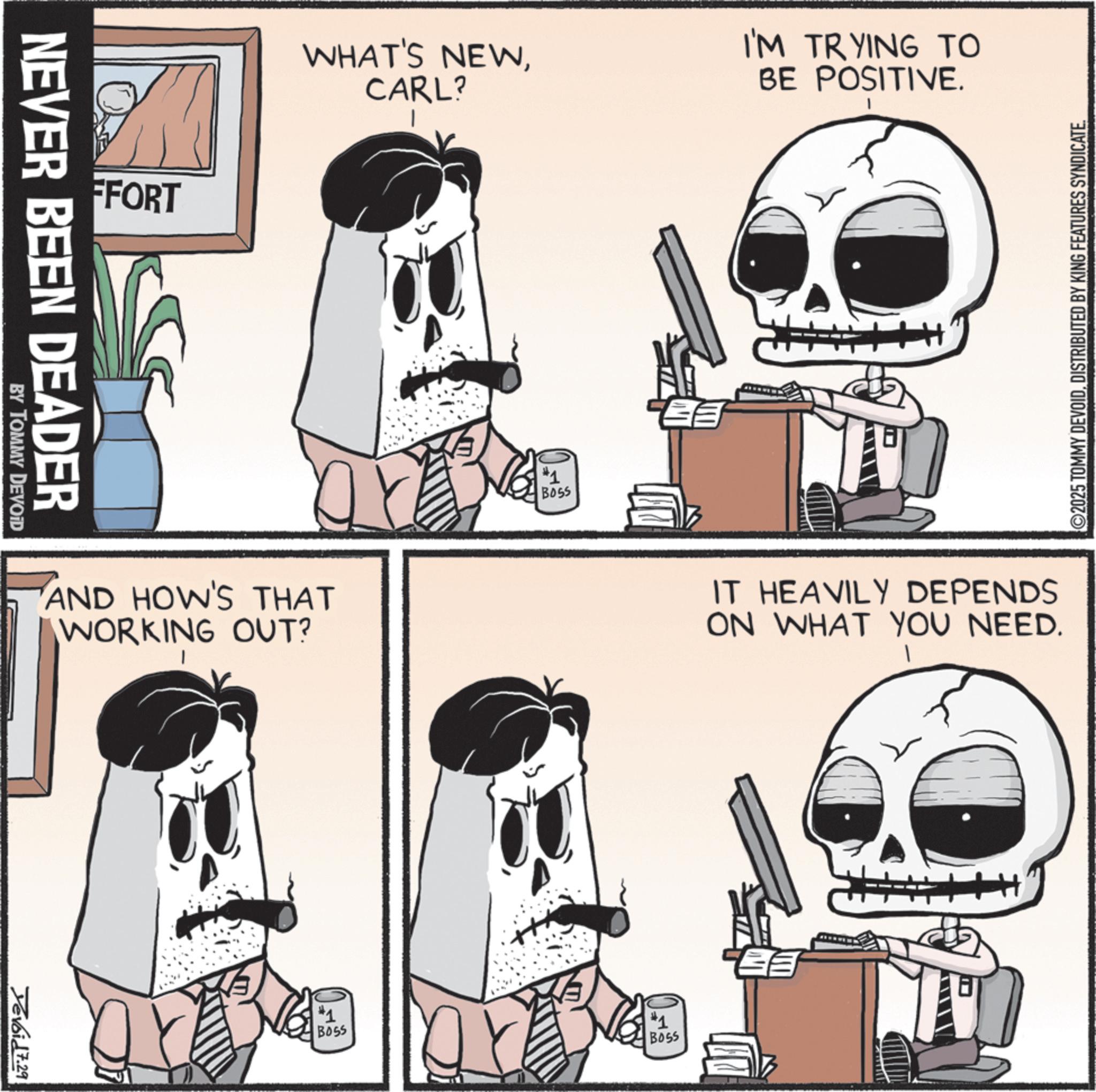 Graphics OCR: FFORT NEVER BEEN DEADER BY TOMMY DEVOID WHAT'S NEWCARL? I'M TRYING TO BE POSITIVE. AND HOW'S THAT WORKING OUT? Yevoid 7.29 #1 BOSS #1 BOSS ? ©2025 TOMMY DEVOIDDISTRIBUTED BY KING FEATURES SYNDICATE. IT HEAVILY DEPENDS ON WHAT YOU NEED. #1 BOSS FFORT NEVER BEEN DEADER BY TOMMY DEVOID WHAT'S NEWCARL ? I'M TRYING TO BE POSITIVE . AND HOW'S THAT WORKING OUT ? Yevoid 7.29 # 1 BOSS # 1 BOSS ? © 2025 TOMMY DEVOIDDISTRIBUTED BY KING FEATURES SYNDICATE . IT HEAVILY DEPENDS ON WHAT YOU NEED . # 1 BOSS