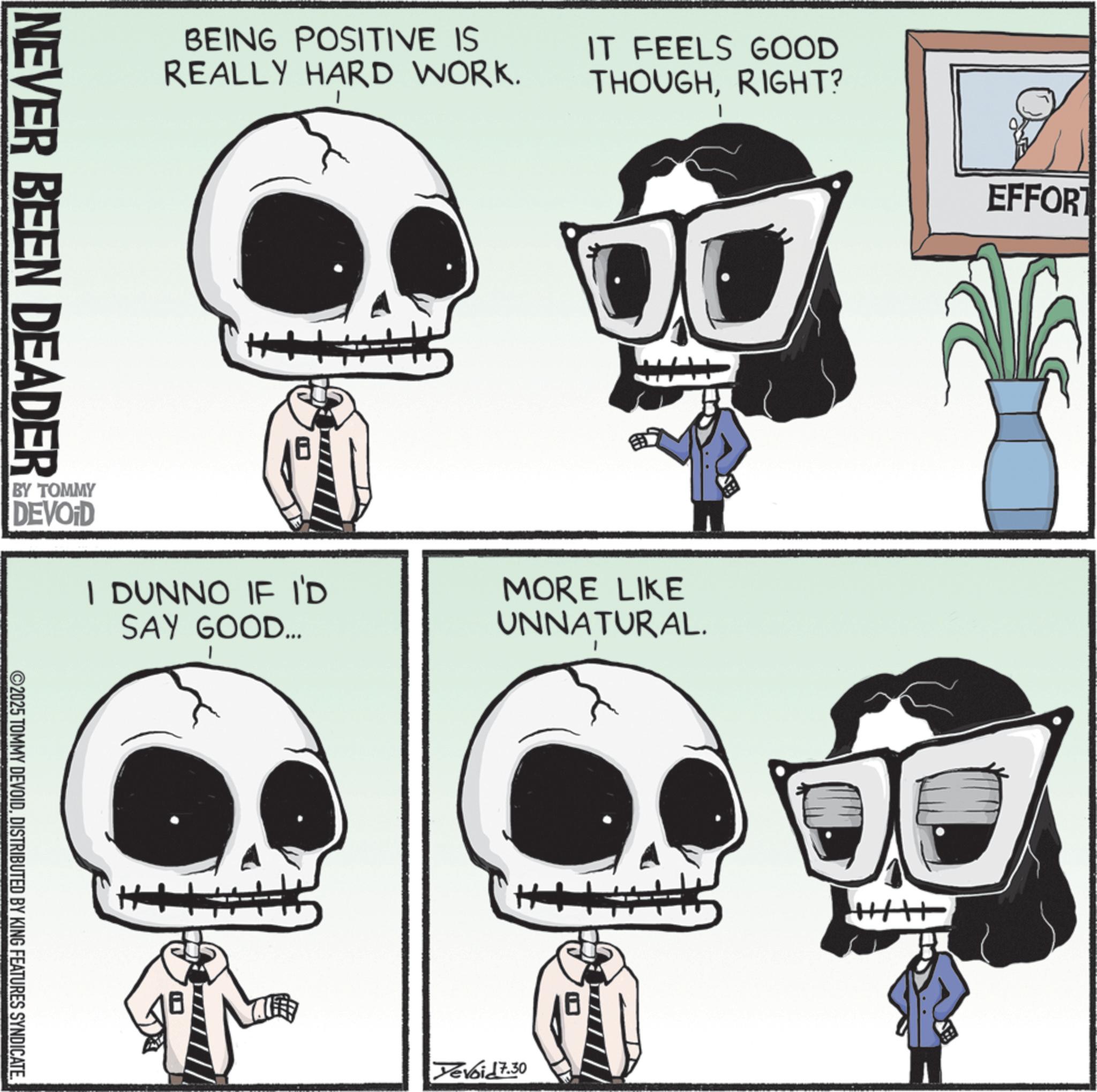 Graphic design OCR: BEING POSITIVE IS REALLY HARD WORK. IT FEELS GOOD THOUGHRIGHT? NEVER BEEN DEADER BY TOMMY DEVOID I DUNNO IF I'D SAY GOOD... ©2025 TOMMY DEVOIDDISTRIBUTED BY KING FEATURES SYNDICATE. H MORE LIKE UNNATURAL. Yevoid 7.30 EFFORT BEING POSITIVE IS REALLY HARD WORK . IT FEELS GOOD THOUGHRIGHT ? NEVER BEEN DEADER BY TOMMY DEVOID I DUNNO IF I'D SAY GOOD ... © 2025 TOMMY DEVOIDDISTRIBUTED BY KING FEATURES SYNDICATE . H MORE LIKE UNNATURAL . Yevoid 7.30 EFFORT