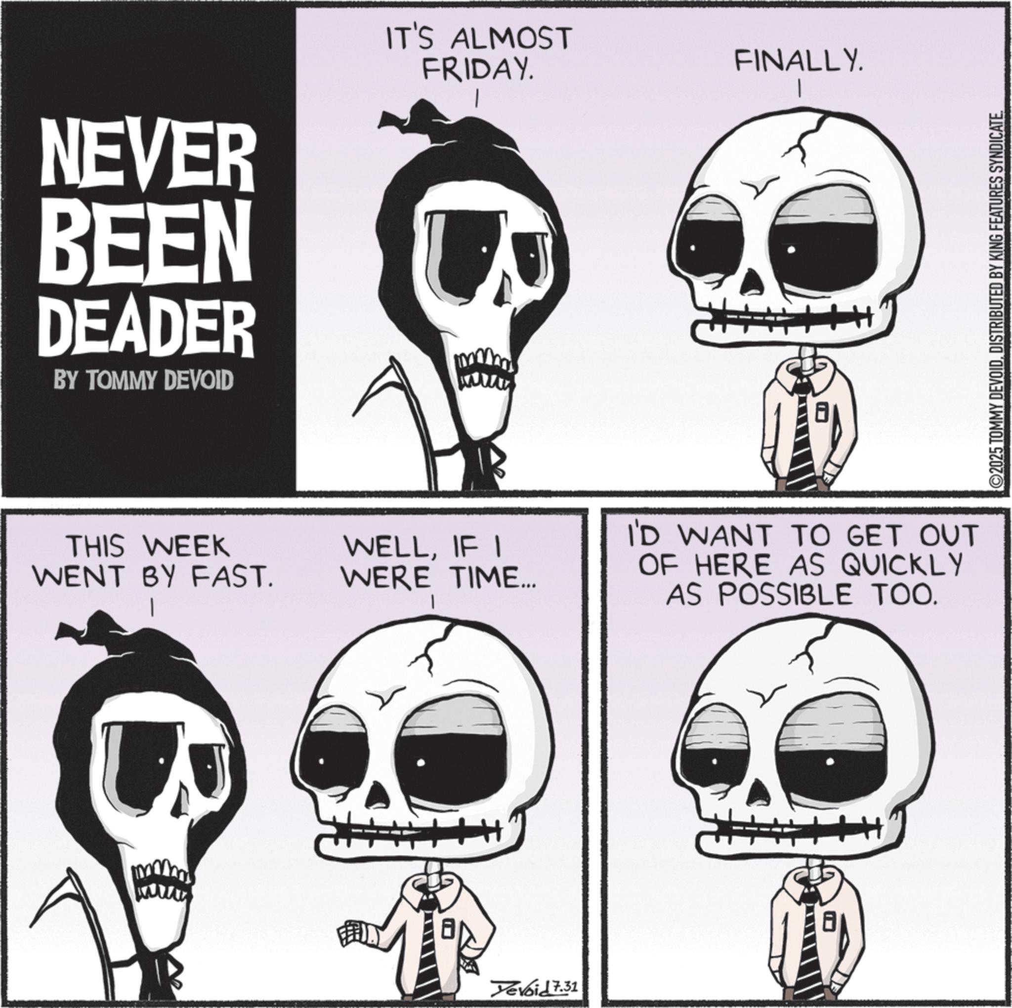 Graphics OCR: NEVER BEEN DEADER BY TOMMY DEVOID IT'S ALMOST FRIDAY. THIS WEEK WENT BY FAST. | WELLIF I WERE TIME... Yevoid 7.31 FINALLY. I'D WANT TO GET OUT OF HERE AS QUICKLY AS POSSIBLE TOO. ©2025 TOMMY DEVOIDDISTRIBUTED BY KING FEATURES SYNDICATE. NEVER BEEN DEADER BY TOMMY DEVOID IT'S ALMOST FRIDAY . THIS WEEK WENT BY FAST . | WELLIF I WERE TIME ... Yevoid 7.31 FINALLY . I'D WANT TO GET OUT OF HERE AS QUICKLY AS POSSIBLE TOO . © 2025 TOMMY DEVOIDDISTRIBUTED BY KING FEATURES SYNDICATE .
