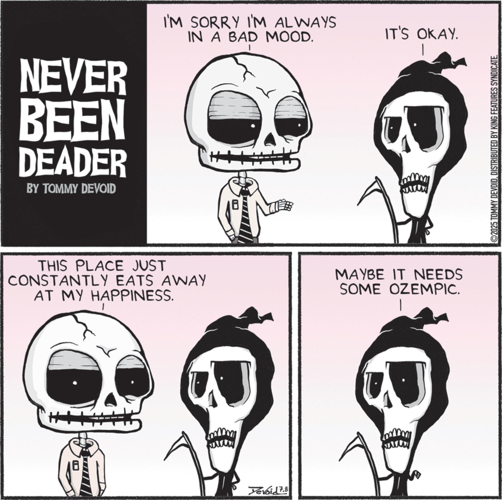 Graphics OCR: NEVER BEEN DEADER BY TOMMY DEVOID I'M SORRY I'M ALWAYS IN A BAD MOOD. IT'S OKAY. wwww THIS PLACE JUST CONSTANTLY EATS AWAY AT MY HAPPINESS. MAYBE IT NEEDS SOME OZEMPIC. Yevoid 7.8 ©2025 TOMMY DEVOIDDISTRIBUTED BY KING FEATURES SYNDICATE NEVER BEEN DEADER BY TOMMY DEVOID I'M SORRY I'M ALWAYS IN A BAD MOOD . IT'S OKAY . wwww THIS PLACE JUST CONSTANTLY EATS AWAY AT MY HAPPINESS . MAYBE IT NEEDS SOME OZEMPIC . Yevoid 7.8 © 2025 TOMMY DEVOIDDISTRIBUTED BY KING FEATURES SYNDICATE