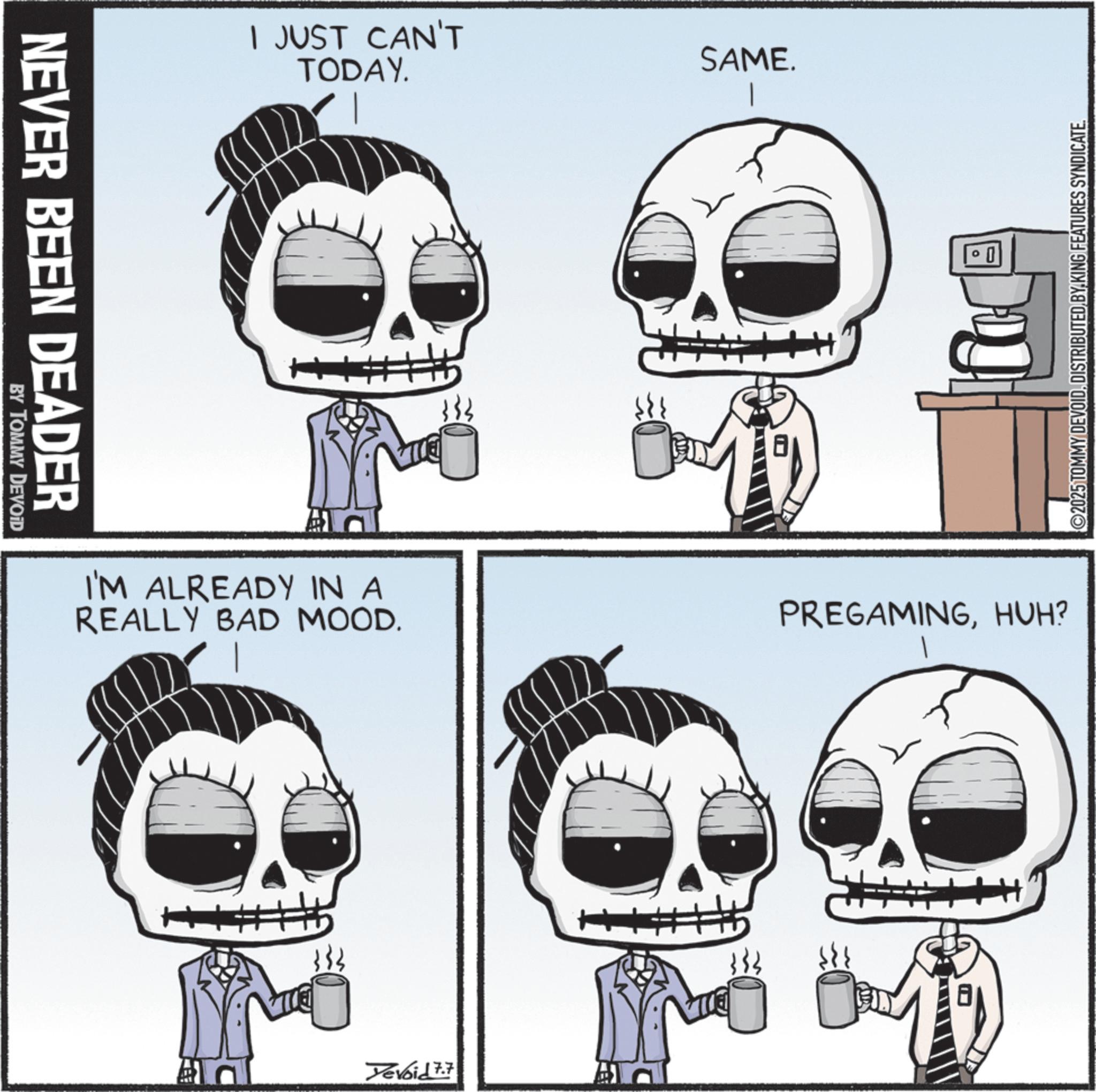 Happiness OCR: NEVER BEEN DEADER BY TOMMY DEVOID I JUST CAN'T TODAY. I'M ALREADY IN A REALLY BAD MOOD. HI Yevoid 7.7 SAME. 333 0 PREGAMINGHUH? ©2025 TOMMY DEVOIDDISTRIBUTED BY KING FEATURES SYNDICATE. NEVER BEEN DEADER BY TOMMY DEVOID I JUST CAN'T TODAY . I'M ALREADY IN A REALLY BAD MOOD . HI Yevoid 7.7 SAME . 333 0 PREGAMINGHUH ? © 2025 TOMMY DEVOIDDISTRIBUTED BY KING FEATURES SYNDICATE .