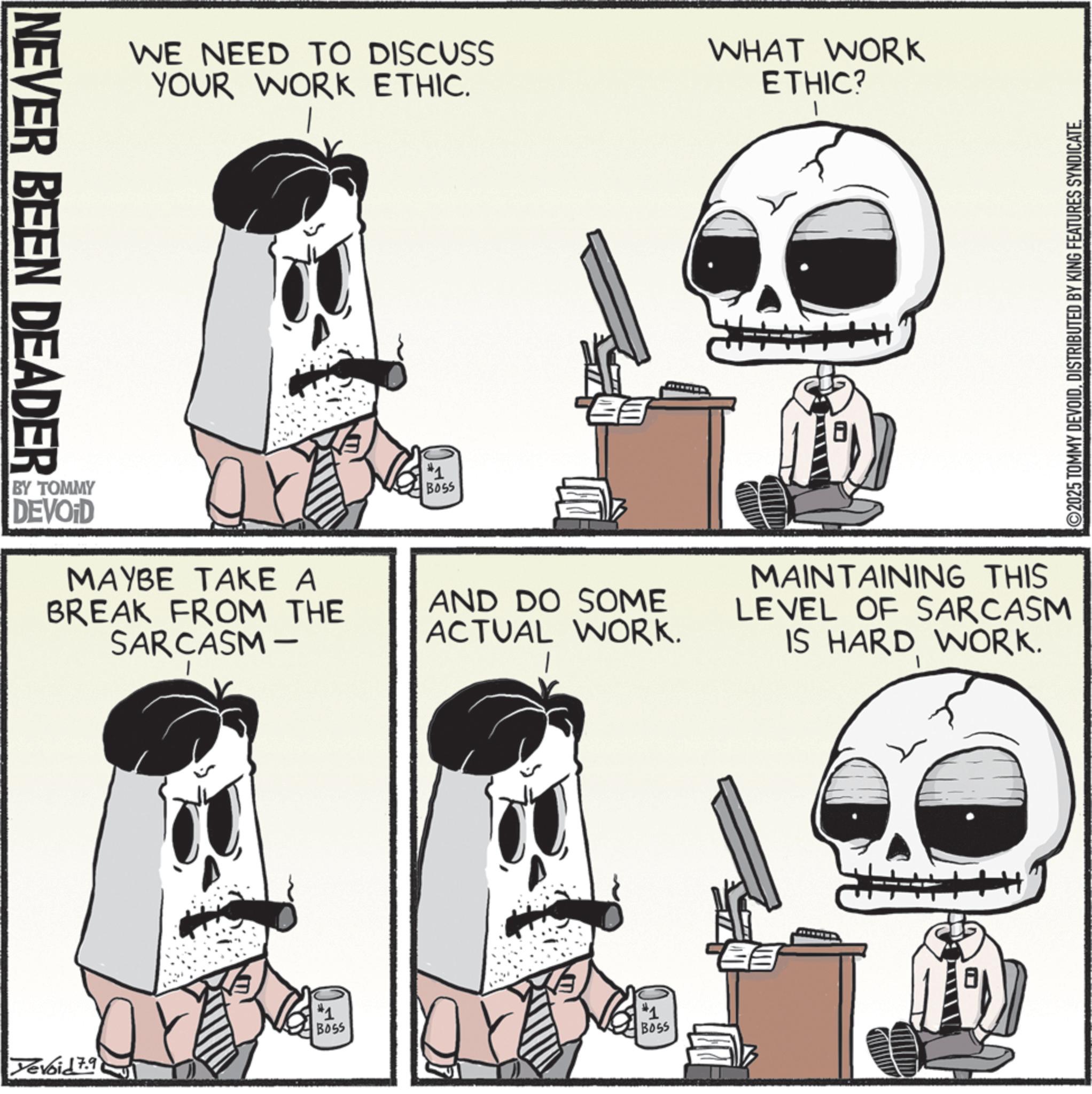 Animation OCR: NEVER BEEN DEADER WE NEED TO DISCUSS YOUR WORK ETHIC. BY TOMMY DEVOID MAYBE TAKE A BREAK FROM THE SARCASM- Yevoid 7.9 #1 BOSS #1 BOSS AND DO SOME ACTUAL WORK. #1 BOSS WHAT WORK ETHIC? l MAINTAINING THIS LEVEL OF SARCASM IS HARD WORK. ©2025 TOMMY DEVOIDDISTRIBUTED BY KING FEATURES SYNDICATE. NEVER BEEN DEADER WE NEED TO DISCUSS YOUR WORK ETHIC . BY TOMMY DEVOID MAYBE TAKE A BREAK FROM THE SARCASM- Yevoid 7.9 # 1 BOSS # 1 BOSS AND DO SOME ACTUAL WORK . # 1 BOSS WHAT WORK ETHIC ? l MAINTAINING THIS LEVEL OF SARCASM IS HARD WORK . © 2025 TOMMY DEVOIDDISTRIBUTED BY KING FEATURES SYNDICATE .