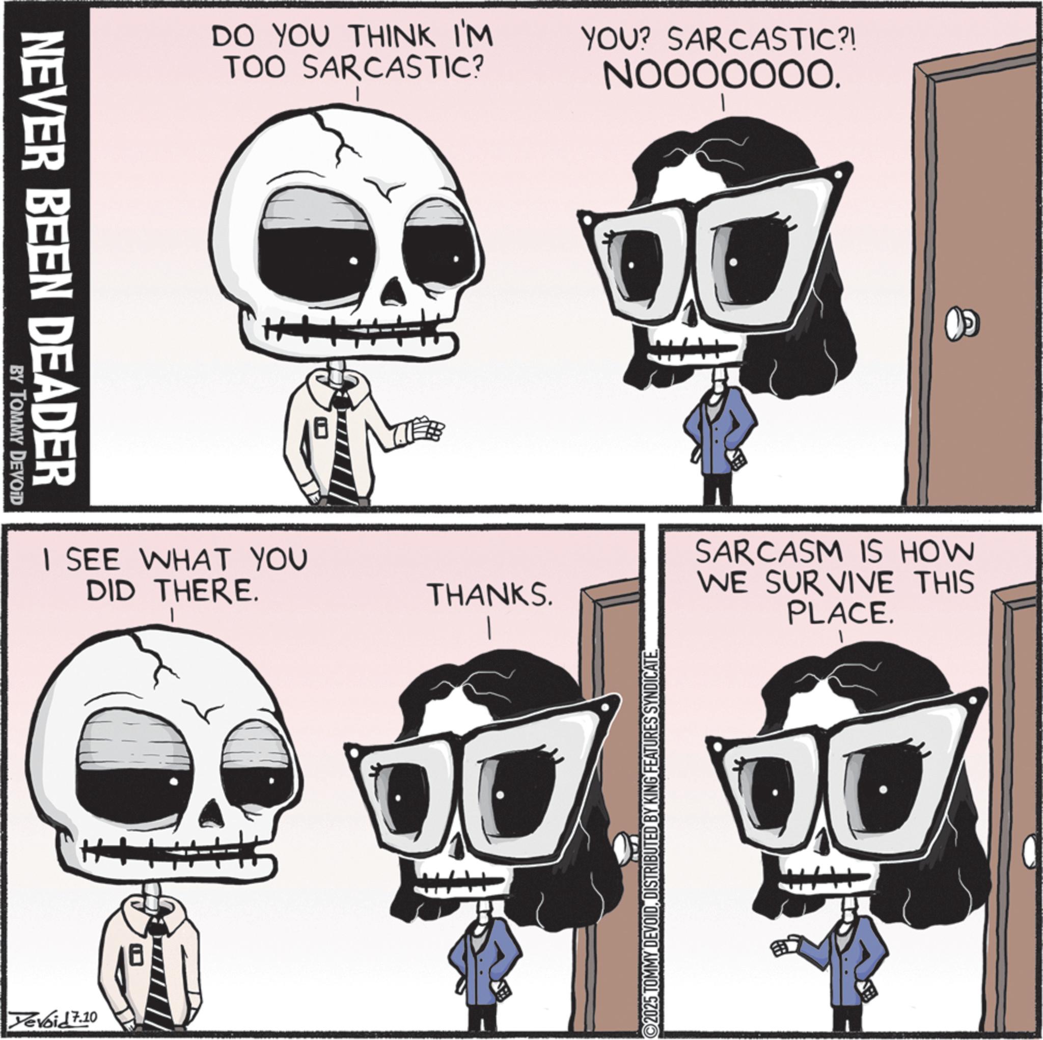 Graphic design OCR: NEVER BEEN DEADER BY TOMMY DEVOID DO YOU THINK I'M TOO SARCASTIC? YOU? SARCASTIC?! N0000000. I SEE WHAT YOU DID THERE. Yevoid 7.10 THANKS. OL 2025 TOMMY DEVOIDDISTRIBUTED BY KING FEATURES SYNDICATE SARCASM IS HOW WE SURVIVE THIS PLACE. NEVER BEEN DEADER BY TOMMY DEVOID DO YOU THINK I'M TOO SARCASTIC ? YOU ? SARCASTIC ?! N0000000 . I SEE WHAT YOU DID THERE . Yevoid 7.10 THANKS . OL 2025 TOMMY DEVOIDDISTRIBUTED BY KING FEATURES SYNDICATE SARCASM IS HOW WE SURVIVE THIS PLACE .