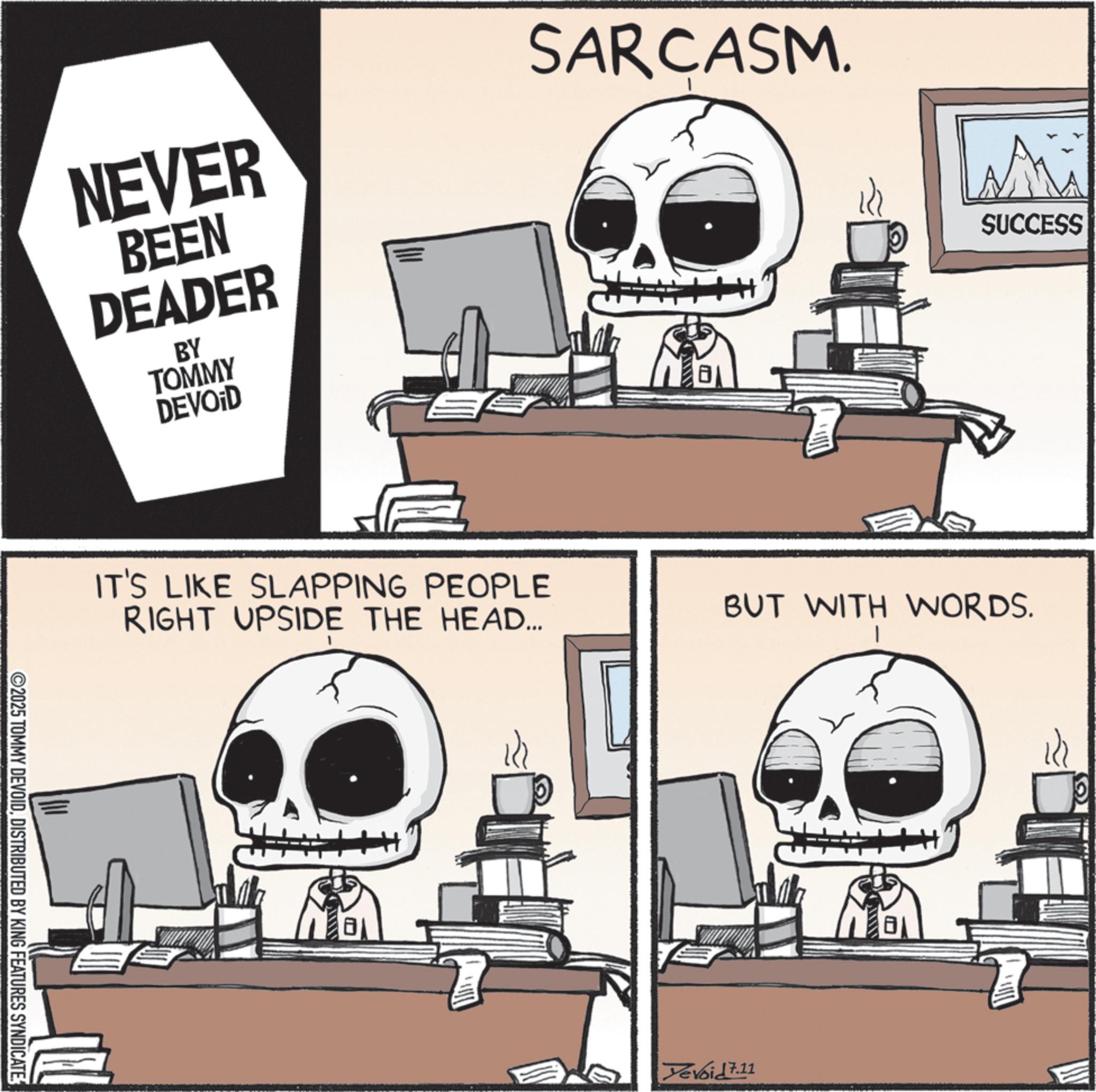Photo caption OCR: NEVER BEEN DEADER BY TOMMY DEVOID SARCASM. Mu SUCCESS IT'S LIKE SLAPPING PEOPLE RIGHT UPSIDE THE HEAD... ©2025 TOMMY DEVOIDDISTRIBUTED BY KING FEATURES SYNDICATE. BUT WITH WORDS. Devoid 7.11 NEVER BEEN DEADER BY TOMMY DEVOID SARCASM . Mu SUCCESS IT'S LIKE SLAPPING PEOPLE RIGHT UPSIDE THE HEAD ... © 2025 TOMMY DEVOIDDISTRIBUTED BY KING FEATURES SYNDICATE . BUT WITH WORDS . Devoid 7.11