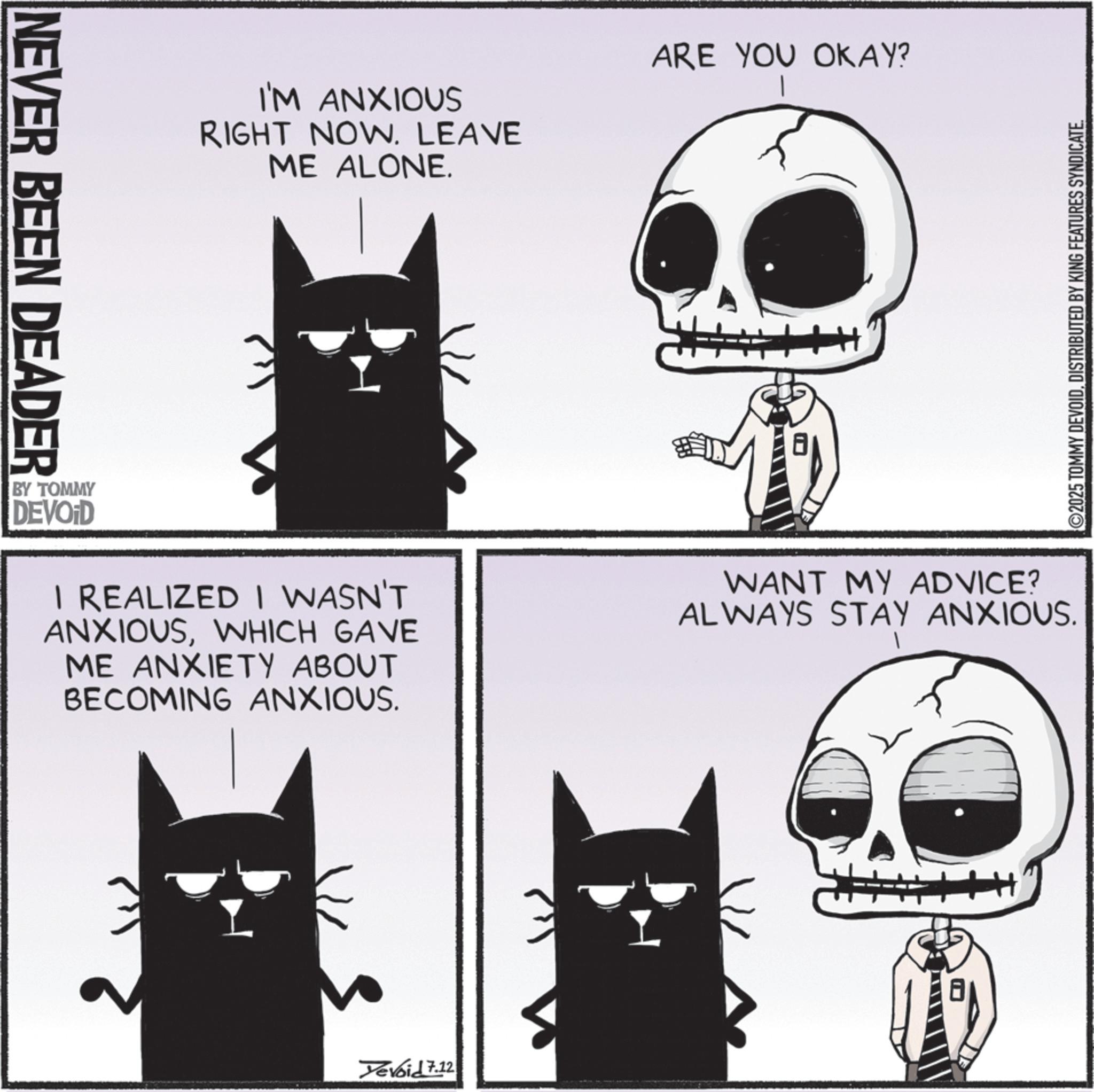 Photo caption OCR: NEVER BEEN DEADER I'M ANXIOUS RIGHT NOW. LEAVE ME ALONE. ARE YOU OKAY? H+ BY TOMMY DEVOID I REALIZED I WASN'T ANXIOUSWHICH GAVE ME ANXIETY ABOUT BECOMING ANXIOUS. WANT MY ADVICE? ALWAYS STAY ANXIOUS. Devoid 7.12 ©2025 TOMMY DEVOIDDISTRIBUTED BY KING FEATURES SYNDICATE. NEVER BEEN DEADER I'M ANXIOUS RIGHT NOW . LEAVE ME ALONE . ARE YOU OKAY ? H + BY TOMMY DEVOID I REALIZED I WASN'T ANXIOUSWHICH GAVE ME ANXIETY ABOUT BECOMING ANXIOUS . WANT MY ADVICE ? ALWAYS STAY ANXIOUS . Devoid 7.12 © 2025 TOMMY DEVOIDDISTRIBUTED BY KING FEATURES SYNDICATE .