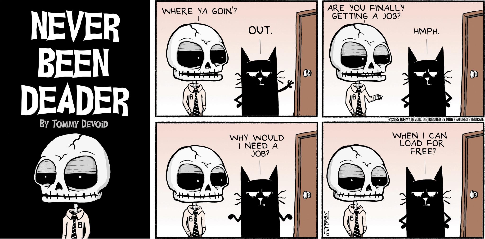 Comics OCR: NEVER BEEN DEADER BY TOMMY DEVOID WHERE YA GOIN'? OUT. WHY WOULD I NEED A JOB? ARE YOU FINALLY GETTING A JOB? HMPH. Devoid 7.13 ©2025 TOMMY DEVOIDDISTRIBUTED BY KING FEATURES SYNDICATE. WHEN I CAN LOAD FOR FREE? NEVER BEEN DEADER BY TOMMY DEVOID WHERE YA GOIN ' ? OUT . WHY WOULD I NEED A JOB ? ARE YOU FINALLY GETTING A JOB ? HMPH . Devoid 7.13 © 2025 TOMMY DEVOIDDISTRIBUTED BY KING FEATURES SYNDICATE . WHEN I CAN LOAD FOR FREE ?