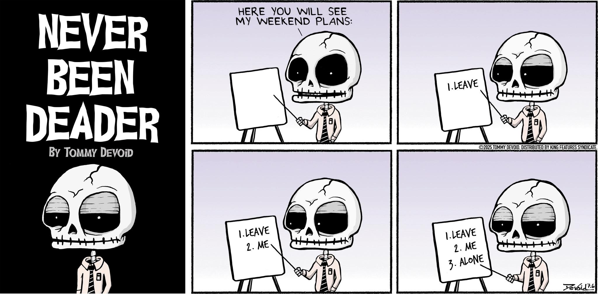 Photo caption OCR: NEVER BEEN DEADER BY TOMMY DEVOID HERE YOU WILL SEE MY WEEKEND PLANS: 1. LEAVE 1. LEAVE 2. ME 1. LEAVE 2. ME 3. ALONE 2025 TOMMY DEVOIDDISTRIBUTED BY KING FEATURES SYNDICATE. Yevoid76 NEVER BEEN DEADER BY TOMMY DEVOID HERE YOU WILL SEE MY WEEKEND PLANS : 1. LEAVE 1. LEAVE 2. ME 1. LEAVE 2. ME 3. ALONE 2025 TOMMY DEVOIDDISTRIBUTED BY KING FEATURES SYNDICATE . Yevoid76