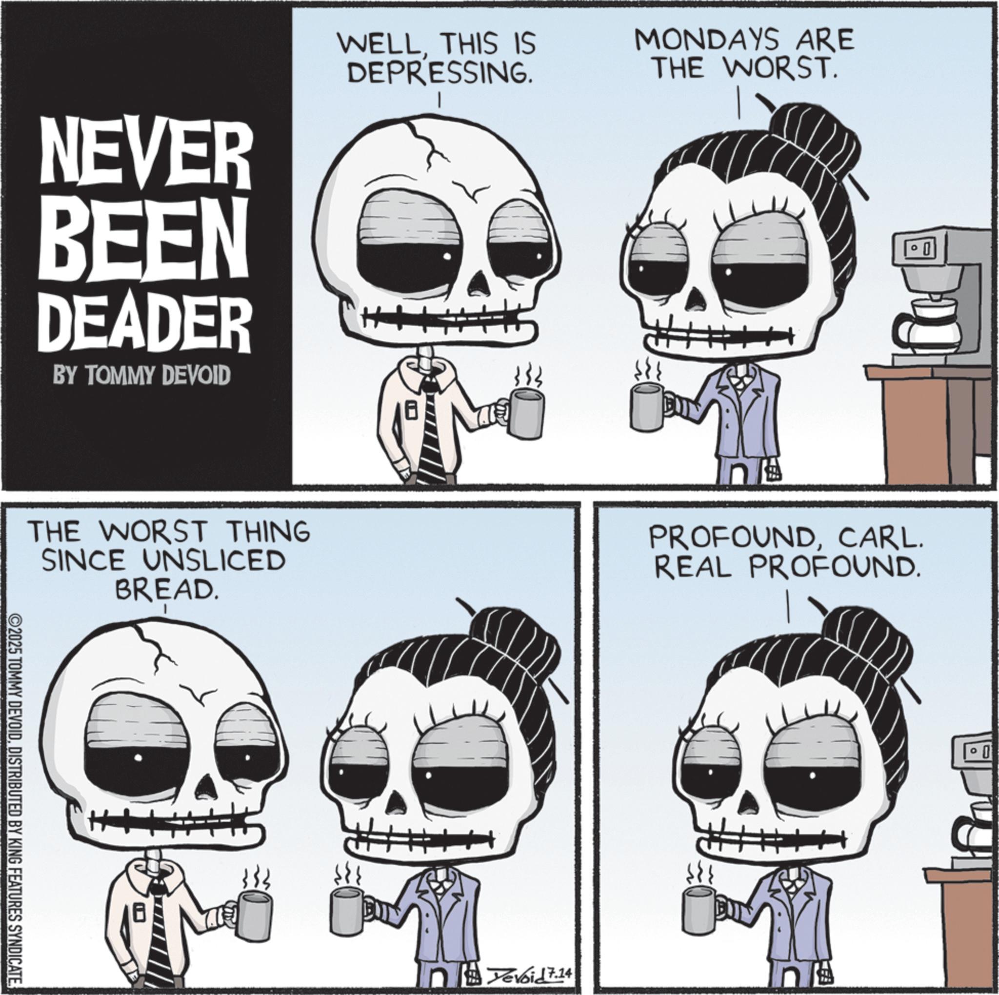 Animated cartoon OCR: NEVER BEEN DEADER BY TOMMY DEVOID WELLTHIS IS DEPRESSING. 1 MONDAYS ARE THE WORST. THE WORST THING SINCE UNSLICED BREAD. n PROFOUNDCARL. REAL PROFOUND. ©2025 TOMMY DEVOIDDISTRIBUTED BY KING FEATURES SYNDICATE Devoid 7.14 0 NEVER BEEN DEADER BY TOMMY DEVOID WELLTHIS IS DEPRESSING . 1 MONDAYS ARE THE WORST . THE WORST THING SINCE UNSLICED BREAD . n PROFOUNDCARL . REAL PROFOUND . © 2025 TOMMY DEVOIDDISTRIBUTED BY KING FEATURES SYNDICATE Devoid 7.14 0