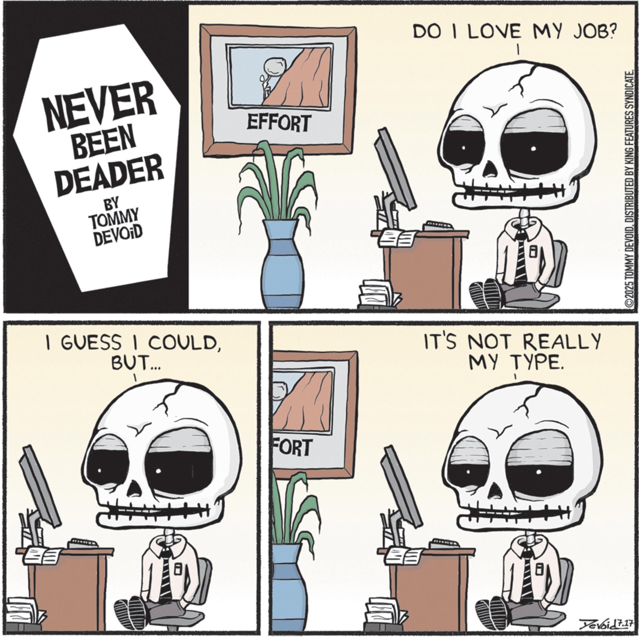 Graphic design OCR: ? NEVER BEEN DEADER BY TOMMY DEVOID I GUESS I COULDBUT... EFFORT FORT DO I LOVE MY JOB? IT'S NOT REALLY MY TYPE. Yevoid 7.17 2025 TOMMY DEVOIDDISTRIBUTED BY KING FEATURES SYNDICATE. ? NEVER BEEN DEADER BY TOMMY DEVOID I GUESS I COULDBUT ... EFFORT FORT DO I LOVE MY JOB ? IT'S NOT REALLY MY TYPE . Yevoid 7.17 2025 TOMMY DEVOIDDISTRIBUTED BY KING FEATURES SYNDICATE .