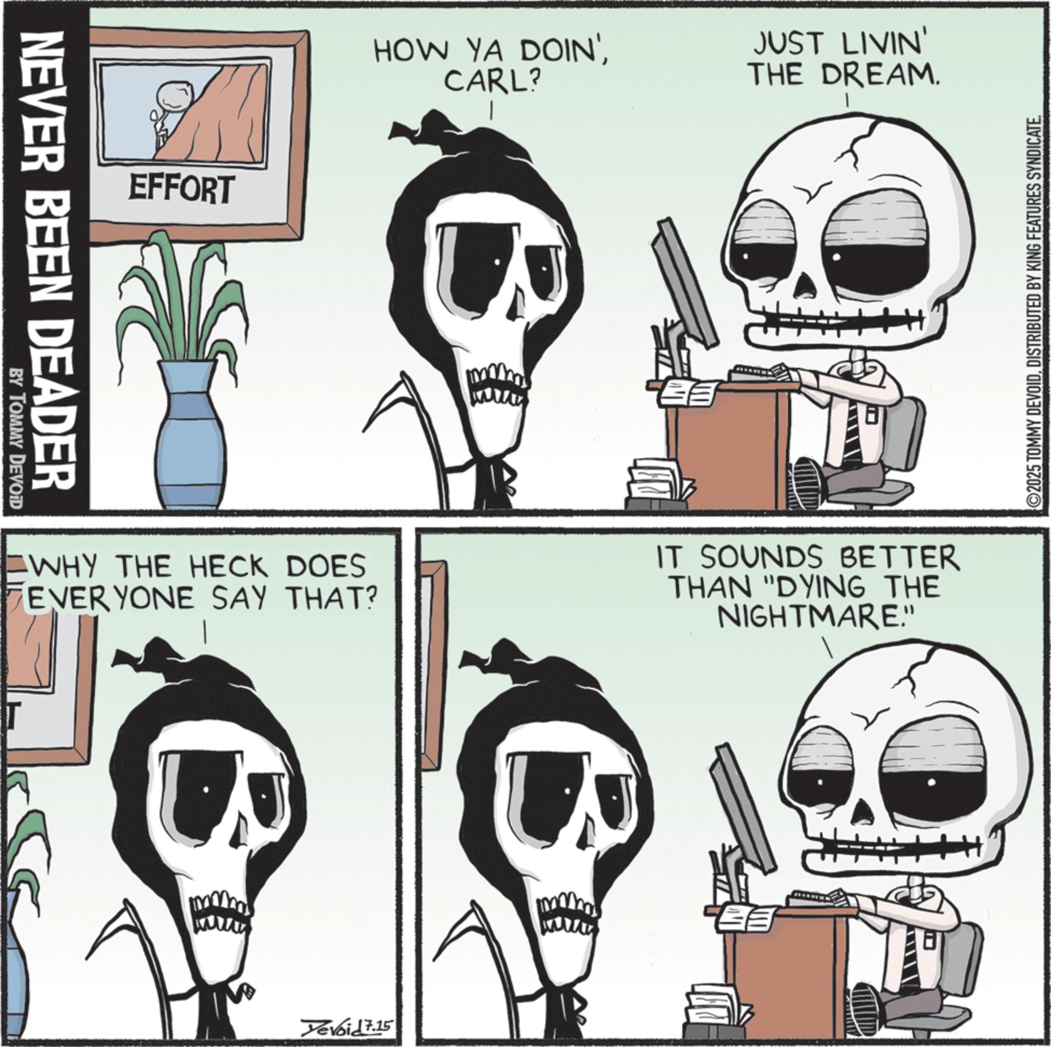 Photo caption OCR: NEVER BEEN DEADER BY TOMMY DEVOID EFFORT HOW YA DOIN'CARL? JUST LIVIN' THE DREAM. WHY THE HECK DOES EVERYONE SAY THAT? IT SOUNDS BETTER THAN "DYING THE NIGHTMARE." Yevoid 7.15 ©2025 TOMMY DEVOIDDISTRIBUTED BY KING FEATURES SYNDICATE. NEVER BEEN DEADER BY TOMMY DEVOID EFFORT HOW YA DOIN 'CARL ? JUST LIVIN ' THE DREAM . WHY THE HECK DOES EVERYONE SAY THAT ? IT SOUNDS BETTER THAN " DYING THE NIGHTMARE . " Yevoid 7.15 © 2025 TOMMY DEVOIDDISTRIBUTED BY KING FEATURES SYNDICATE .