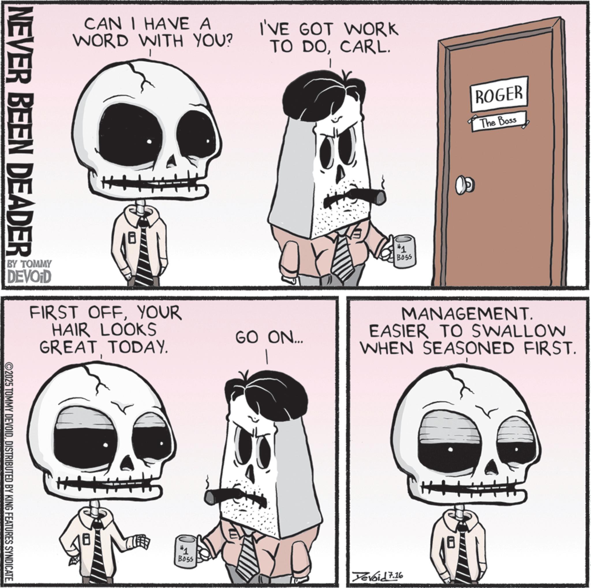 Animated cartoon OCR: CAN I HAVE A WORD WITH YOU? I'VE GOT WORK TO DOCARL. ROGER The Boss NEVER BEEN DEADER BY TOMMY DEVOID FIRST OFFYOUR HAIR LOOKS GREAT TODAY. ©2025 TOMMY DEVOIDDISTRIBUTED BY KING FEATURES SYNDICATE. #1 BOSS MANAGEMENT. GO ON... EASIER TO SWALLOW WHEN SEASONED FIRST. Boss Devoid 7.16 CAN I HAVE A WORD WITH YOU ? I'VE GOT WORK TO DOCARL . ROGER The Boss NEVER BEEN DEADER BY TOMMY DEVOID FIRST OFFYOUR HAIR LOOKS GREAT TODAY . © 2025 TOMMY DEVOIDDISTRIBUTED BY KING FEATURES SYNDICATE . # 1 BOSS MANAGEMENT . GO ON ... EASIER TO SWALLOW WHEN SEASONED FIRST . Boss Devoid 7.16
