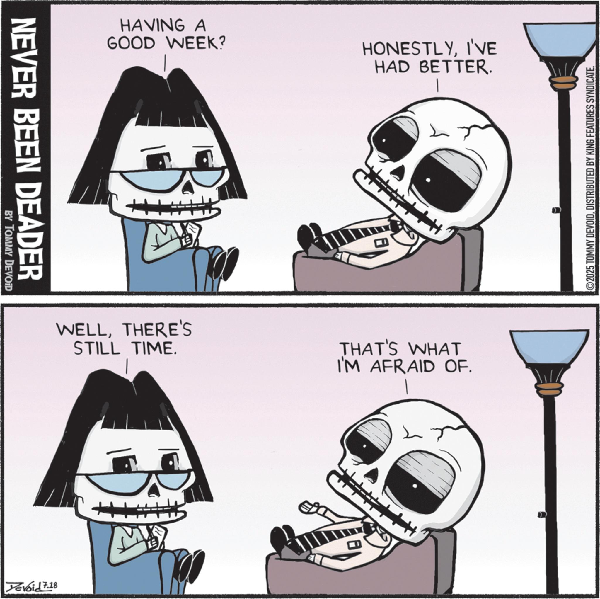 Graphics OCR: NEVER BEEN DEADER BY TOMMY DEVOID Yevoid 7.18 HAVING A GOOD WEEK? HONESTLYI'VE HAD BETTER. M WELLTHERE'S STILL TIME. THAT'S WHAT I'M AFRAID OF. ©2025 TOMMY DEVOIDDISTRIBUTED BY KING FEATURES SYNDICATE. NEVER BEEN DEADER BY TOMMY DEVOID Yevoid 7.18 HAVING A GOOD WEEK ? HONESTLYI'VE HAD BETTER . M WELLTHERE'S STILL TIME . THAT'S WHAT I'M AFRAID OF . © 2025 TOMMY DEVOIDDISTRIBUTED BY KING FEATURES SYNDICATE .