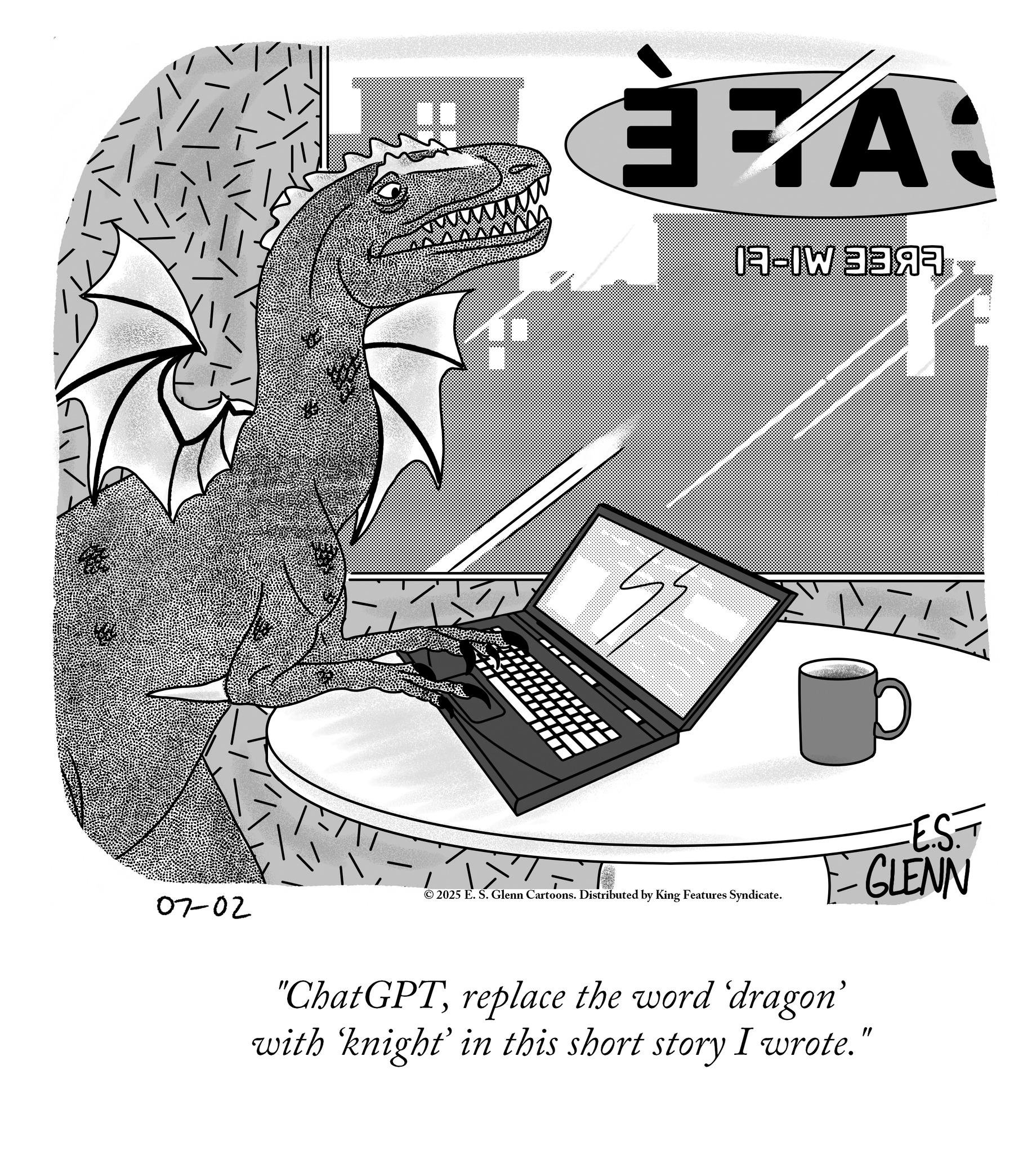 Dinosaur OCR: 07-02 EA: I-IW MA 2025 E. S. Glenn Cartoons. Distributed by King Features Syndicate. ·E.S.— GLENN "ChatGPTreplace the word 'dragon' with ‘knight' in this short story I wrote." 07-02 EA : I - IW MA 2025 E. S. Glenn Cartoons . Distributed by King Features Syndicate . · E.S.— GLENN " ChatGPTreplace the word ' dragon ' with ‘ knight ' in this short story I wrote . "