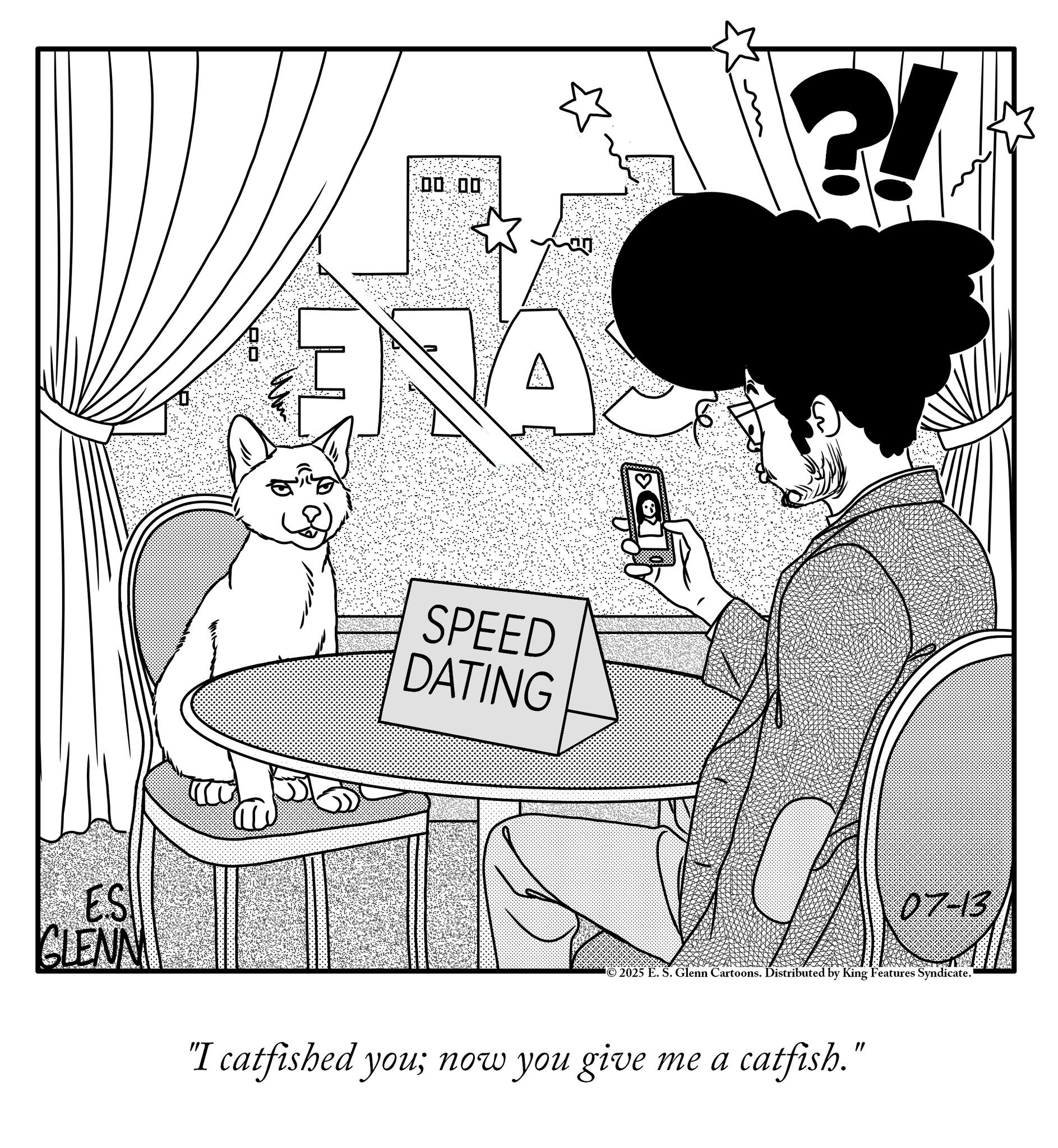Comics OCR: ES CLENN 00:00 ANA SPEED DATING 07-13 ©2025 E. S. Glenn Cartoons. Distributed by King Features Syndicate. "I catfished you; now you give me a catfish." ES CLENN 00:00 ANA SPEED DATING 07-13 © 2025 E. S. Glenn Cartoons . Distributed by King Features Syndicate . " I catfished you ; now you give me a catfish . "