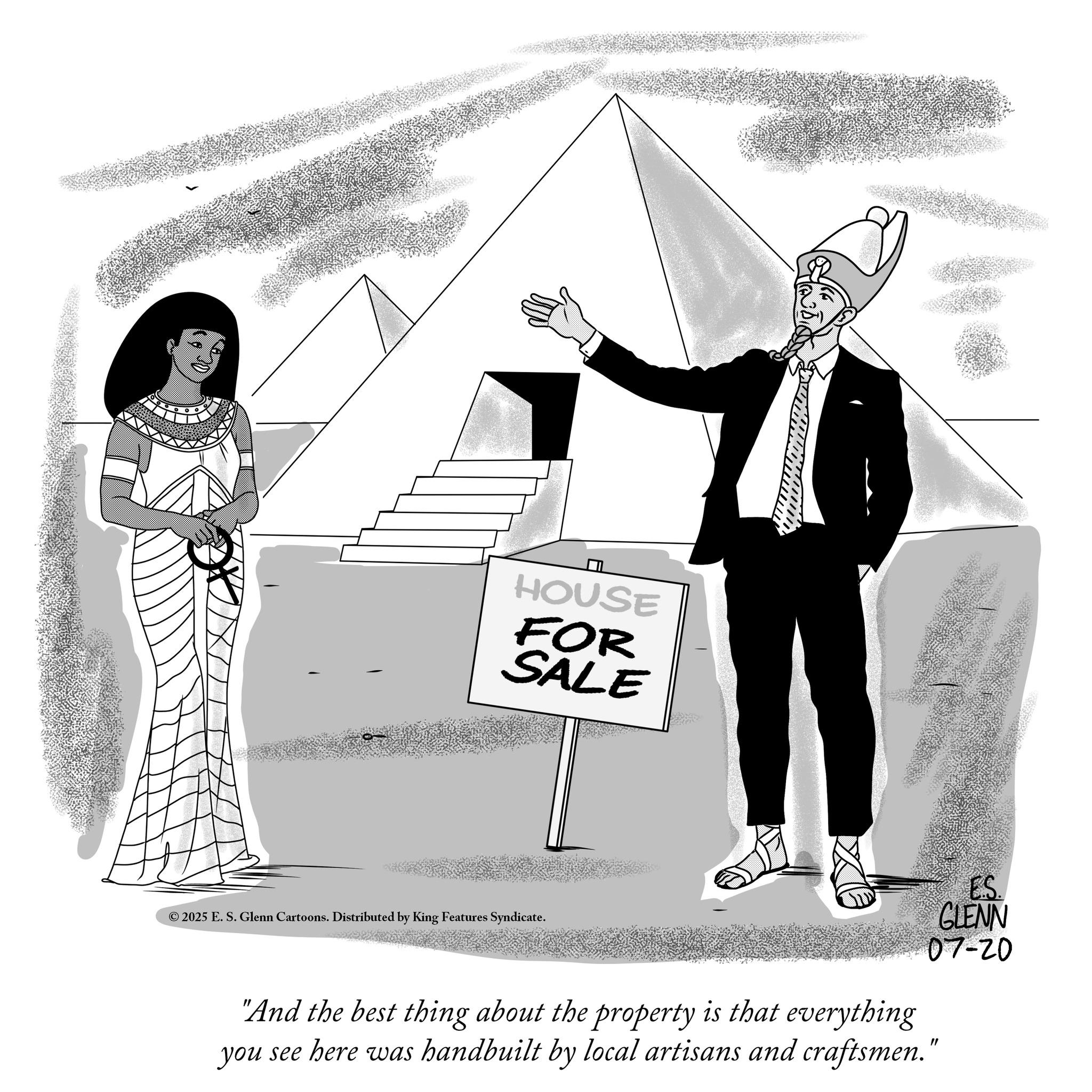 Graphics OCR: HOUSE FOR SALE © 2025 E. S. Glenn Cartoons. Distributed by King Features Syndicate. ES. GLENN 07-20 "And the best thing about the property is that everything you see here was handbuilt by local artisans and craftsmen." HOUSE FOR SALE © 2025 E. S. Glenn Cartoons . Distributed by King Features Syndicate . ES . GLENN 07-20 " And the best thing about the property is that everything you see here was handbuilt by local artisans and craftsmen . "