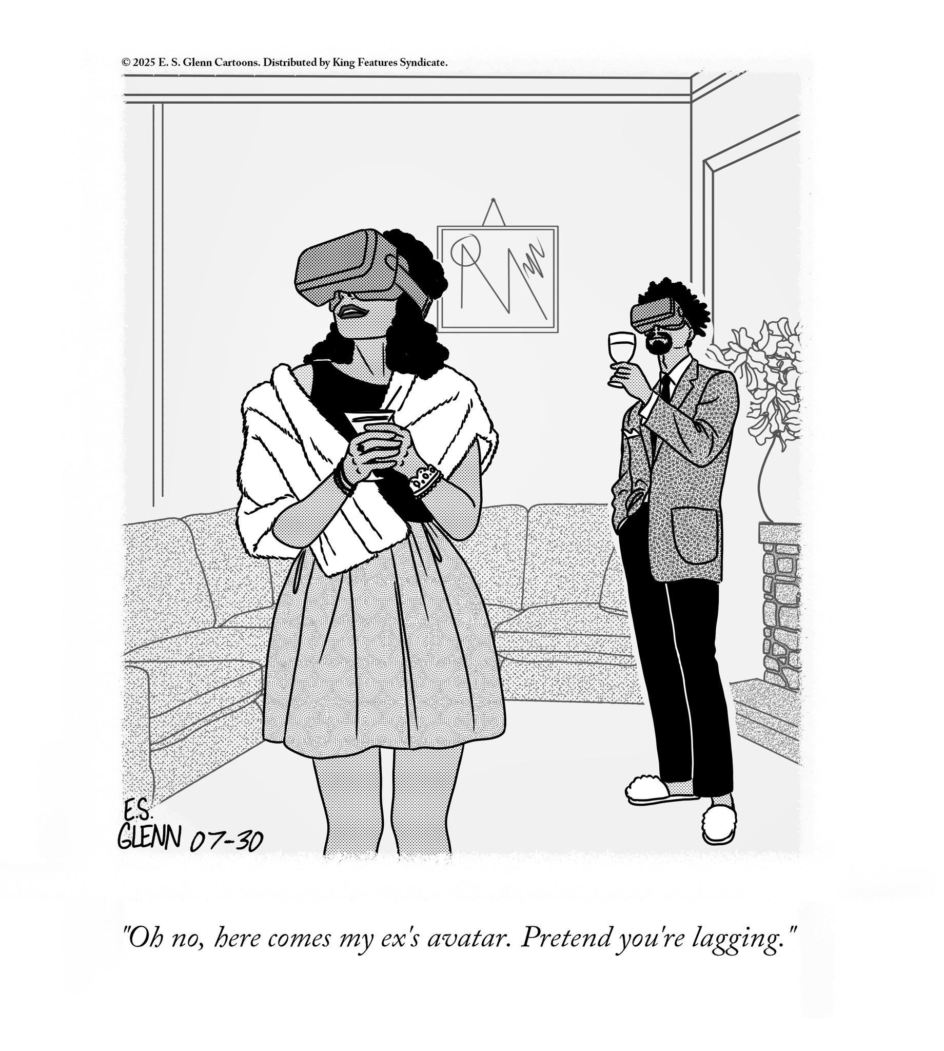 Fiction OCR: © 2025 E. S. Glenn Cartoons. Distributed by King Features Syndicate. ES. GLENN 07-30 "Oh nohere comes my ex's avatar. Pretend you're lagging." © 2025 E. S. Glenn Cartoons . Distributed by King Features Syndicate . ES . GLENN 07-30 " Oh nohere comes my ex's avatar . Pretend you're lagging . "