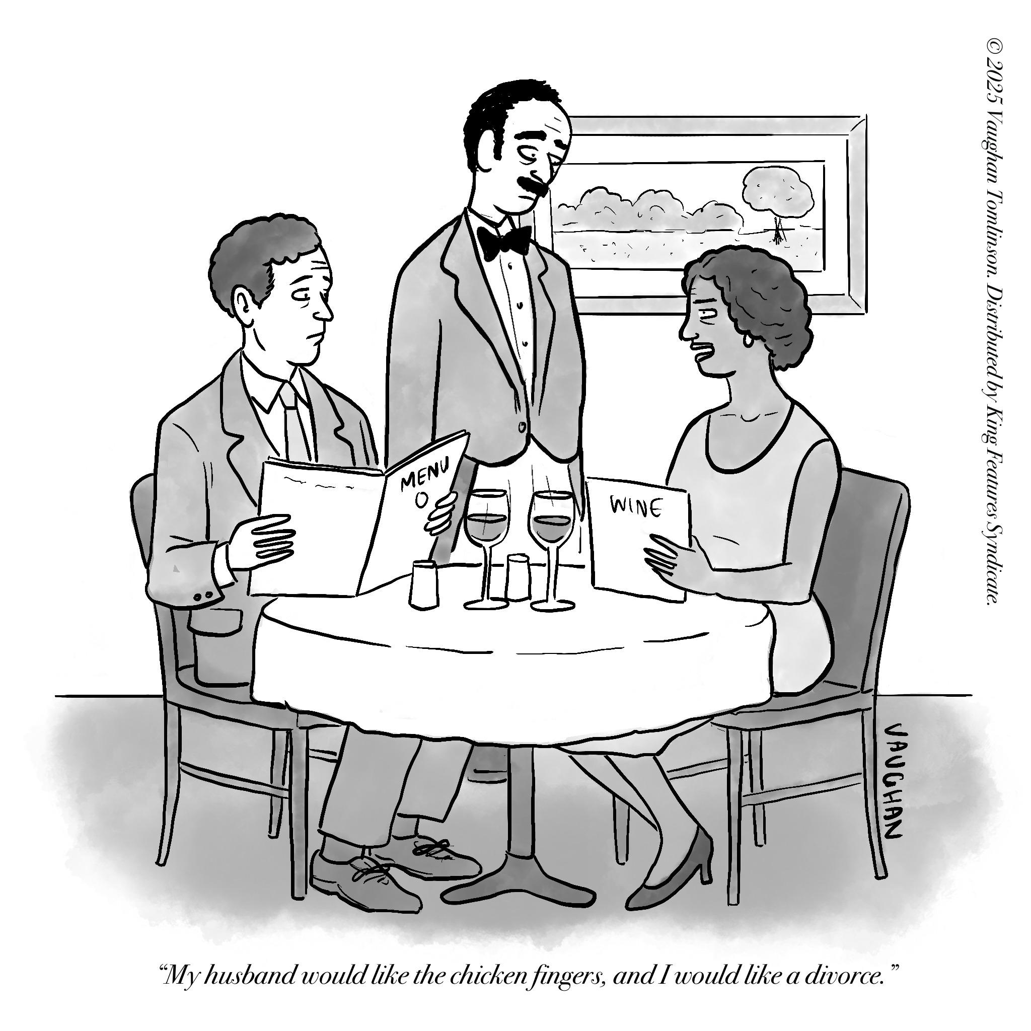 Clip art OCR: 10 ©2025 Vaughan Tomlinson. Distributed by King Features Syndicate. MENU WINE VAUGHAN "My husband would like the chicken fingersand I would like a divorce. 22 10 © 2025 Vaughan Tomlinson . Distributed by King Features Syndicate . MENU WINE VAUGHAN " My husband would like the chicken fingersand I would like a divorce . 22