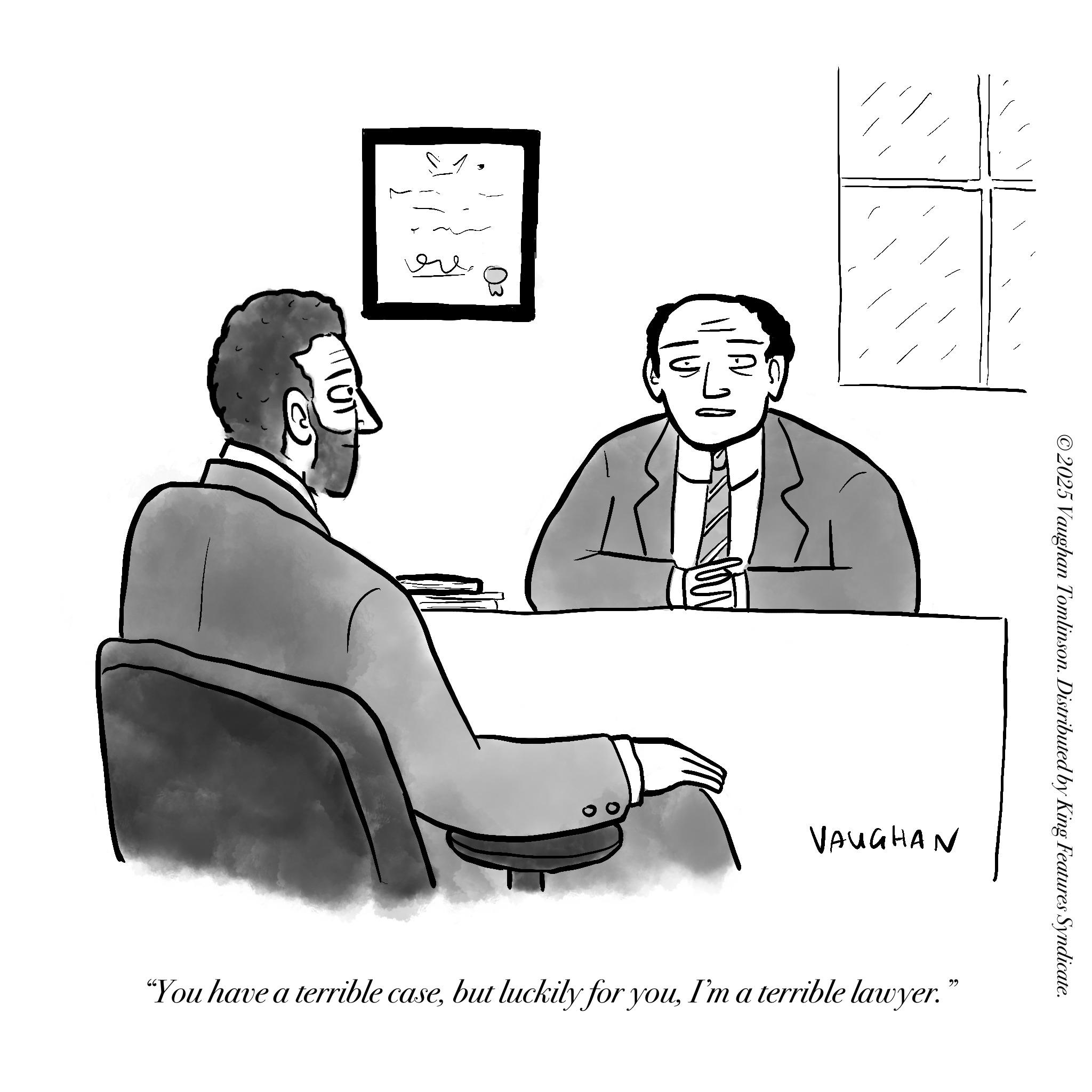 Debate OCR: IN ©2025 Vaughan Tomlinson. Distributed by King Features Syndicate. VAUGHAN "You have a terrible caseI'm a terrible lawyer." IN © 2025 Vaughan Tomlinson . Distributed by King Features Syndicate . VAUGHAN " You have a terrible casebut luckily for youI'm a terrible lawyer . "