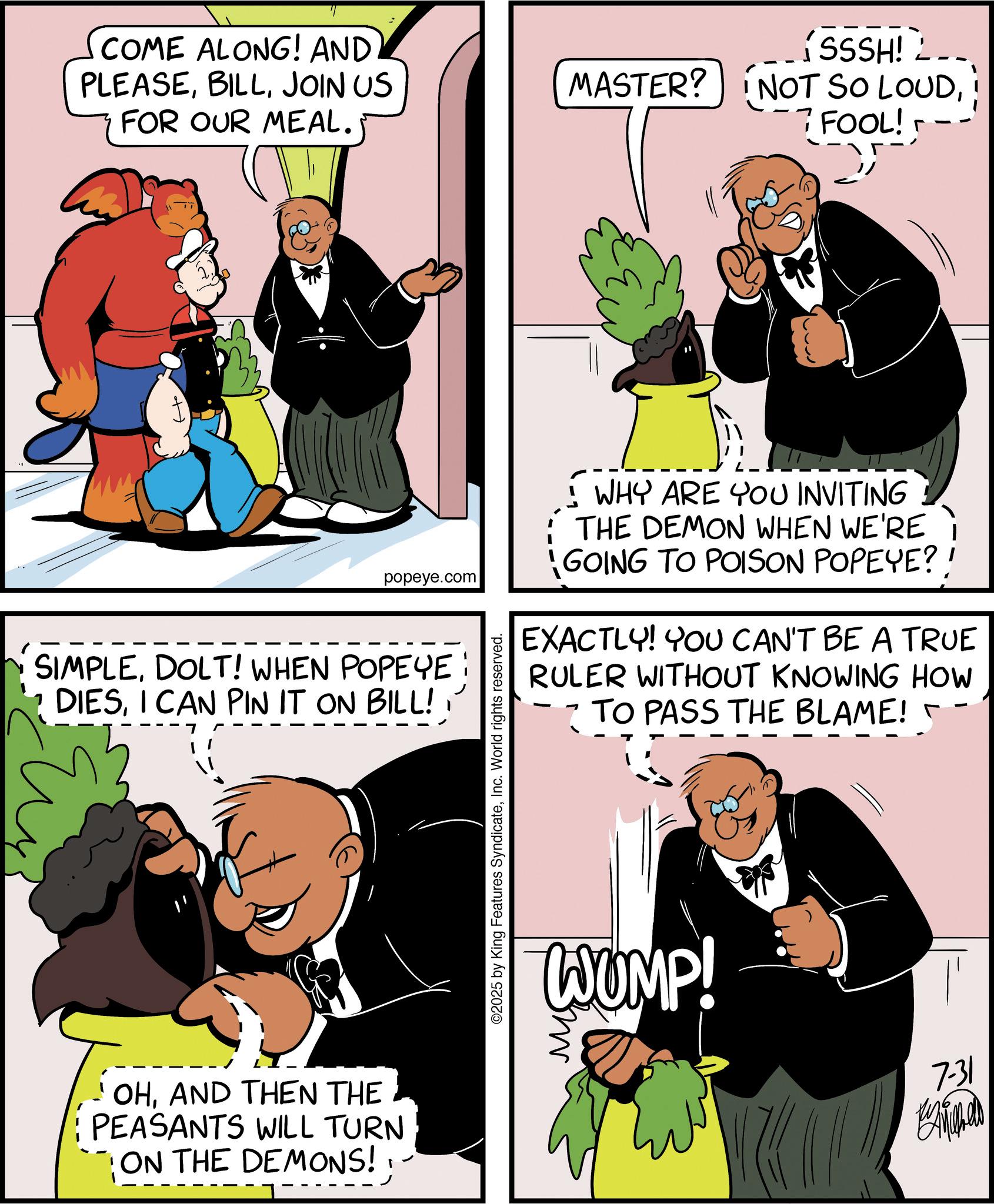 Animation OCR: COME ALONG! AND PLEASEJOIN US FOR OUR MEAL. popeye.com SIMPLEDOLT! WHEN POPEYE: DIESI CAN PIN IT ON BILL! OHAND THEN THE PEASANTS WILL TURN ON THE DEMONS! ©2025 by King Features SyndicateInc. World rights reserved. J SSSH! MASTER? NOT SO LOUD; FOOL! WHY ARE YOU INVITING THE DEMON WHEN WE'RE GOING TO POISON POPEYE?' EXACTLY! YOU CAN'T BE A TRUE RULER WITHOUT KNOWING HOW TO PASS THE BLAME! WUMP! 7-31 COME ALONG ! AND PLEASEJOIN US FOR OUR MEAL . popeye.com SIMPLEDOLT ! WHEN POPEYE : DIESI CAN PIN IT ON BILL ! OHAND THEN THE PEASANTS WILL TURN ON THE DEMONS ! © 2025 by King Features SyndicateInc. World rights reserved . J SSSH ! MASTER ? NOT SO LOUD; FOOL ! WHY ARE YOU INVITING THE DEMON WHEN WE'RE GOING TO POISON POPEYE ? ' EXACTLY ! YOU CAN'T BE A TRUE RULER WITHOUT KNOWING HOW TO PASS THE BLAME ! WUMP ! 7-31