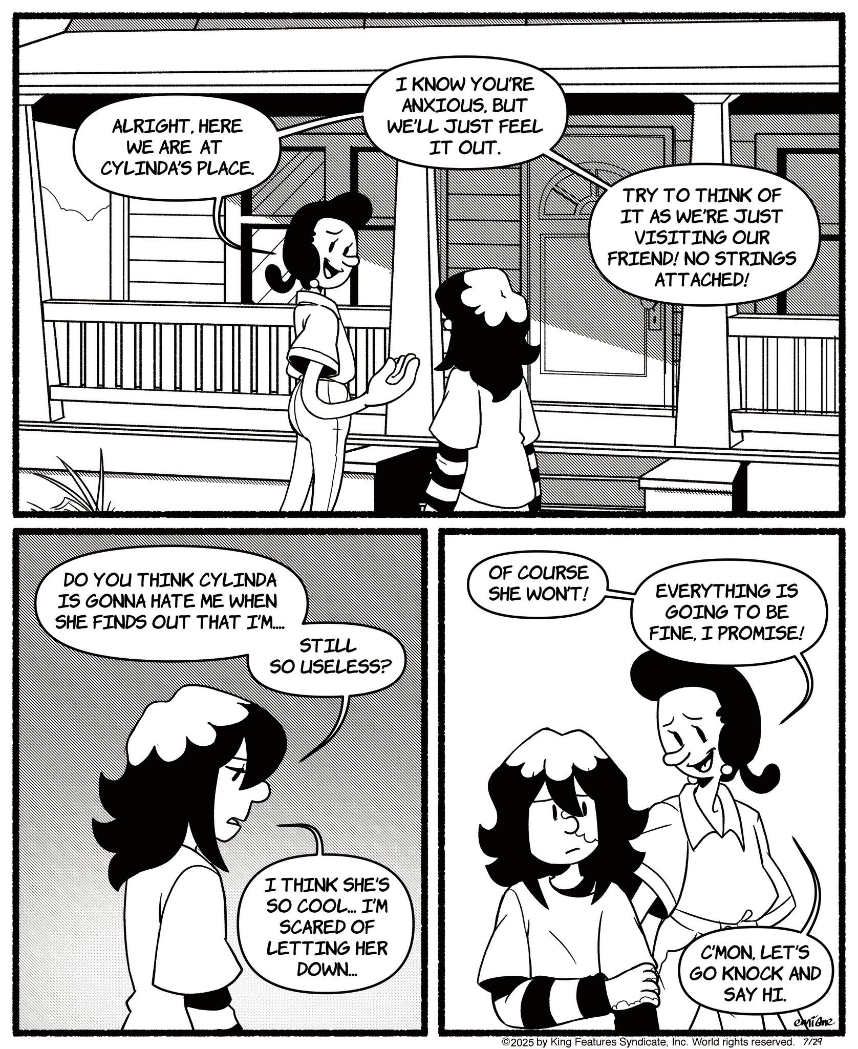 Animated cartoon OCR: ALRIGHTHERE WE ARE AT CYLINDA'S PLACE. I KNOW YOU'RE ANXIOUSBUT WE'LL JUST FEEL IT OUT. DO YOU THINK CYLINDA IS GONNA HATE ME WHEN SHE FINDS OUT THAT I'M.... STILL SO USELESS? I THINK SHE'S SO COOL... I'M SCARED OF LETTING HER DOWN... TRY TO THINK OF IT AS WE'RE JUST VISITING OUR FRIEND! NO STRINGS ATTACHED! OF COURSE SHE WON'T! EVERYTHING IS GOING TO BE FINEI PROMISE! C'MONLET'S GO KNOCK AND SAY HI. emiane ©2025 by King Features SyndicateInc. World rights reserved. 7/29 ALRIGHTHERE WE ARE AT CYLINDA'S PLACE . I KNOW YOU'RE ANXIOUSBUT WE'LL JUST FEEL IT OUT . DO YOU THINK CYLINDA IS GONNA HATE ME WHEN SHE FINDS OUT THAT I'M .... STILL SO USELESS ? I THINK SHE'S SO COOL ... I'M SCARED OF LETTING HER DOWN ... TRY TO THINK OF IT AS WE'RE JUST VISITING OUR FRIEND ! NO STRINGS ATTACHED ! OF COURSE SHE WON'T ! EVERYTHING IS GOING TO BE FINEI PROMISE ! C'MONLET'S GO KNOCK AND SAY HI . emiane © 2025 by King Features SyndicateInc. World rights reserved . 7/29