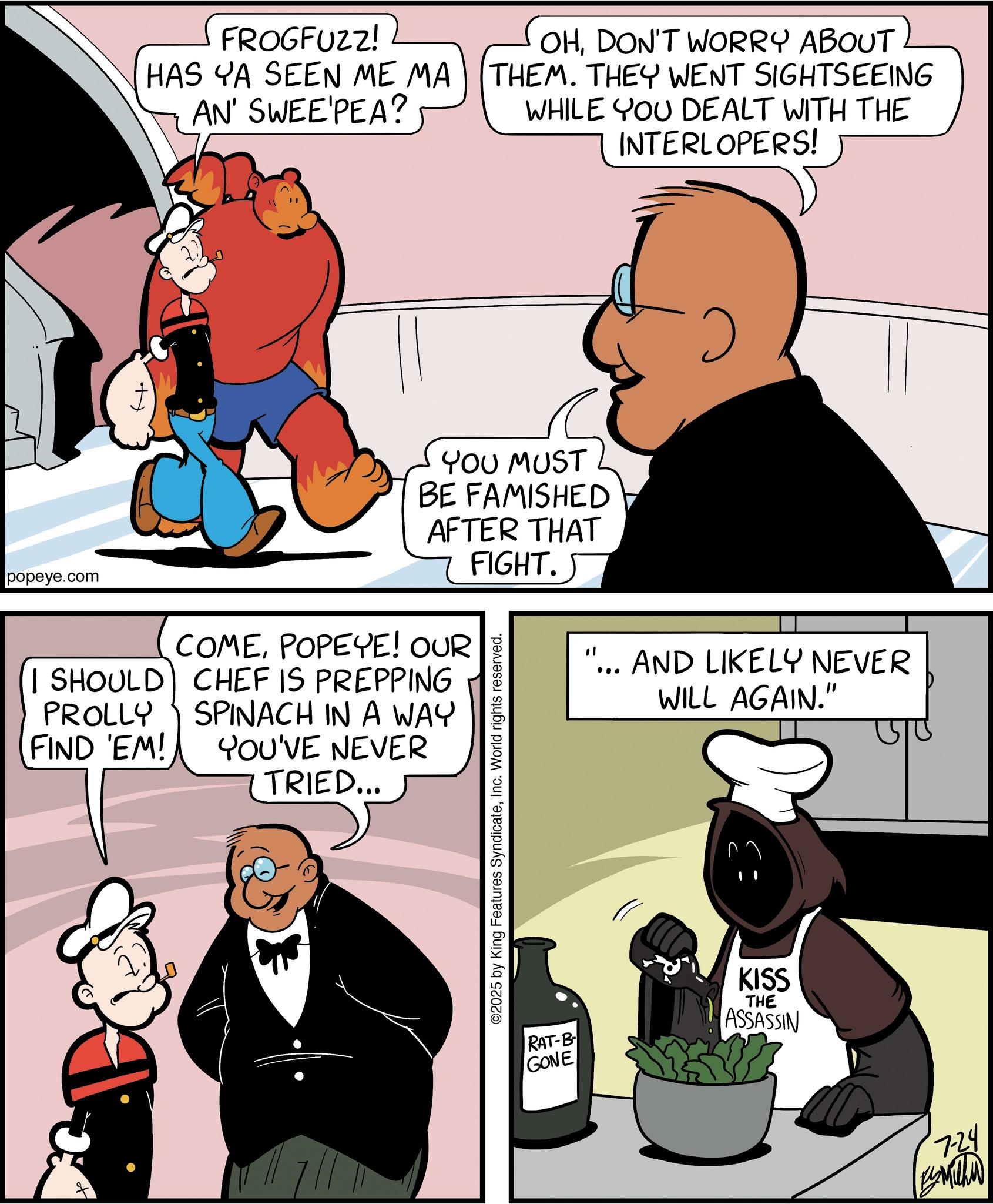 Comic book OCR: FROGFUZZ! HAS YA SEEN ME MA AN' SWEE'PEA? OHDON'T WORRY ABOUT THEM. THEY WENT SIGHTSEEING WHILE YOU DEALT WITH THE INTERLOPERS! " ... AND LIKELY NEVER WILL AGAIN." popeye.com I SHOULD PROLLY FIND 'EM! YOU MUST BE FAMISHED AFTER THAT FIGHT. COMEPOPEYE! OUR CHEF IS PREPPING SPINACH IN A WAY YOU'VE NEVER TRIED... ©2025 by King Features SyndicateInc. World rights reserved. RAT-B KISS THE ASSASSIN GONE 7-24 Es Michi FROGFUZZ ! HAS YA SEEN ME MA AN ' SWEE'PEA ? OHDON'T WORRY ABOUT THEM . THEY WENT SIGHTSEEING WHILE YOU DEALT WITH THE INTERLOPERS ! " ... AND LIKELY NEVER WILL AGAIN . " popeye.com I SHOULD PROLLY FIND ' EM ! YOU MUST BE FAMISHED AFTER THAT FIGHT . COMEPOPEYE ! OUR CHEF IS PREPPING SPINACH IN A WAY YOU'VE NEVER TRIED ... © 2025 by King Features SyndicateInc. World rights reserved . RAT - B KISS THE ASSASSIN GONE 7-24 Es Michi