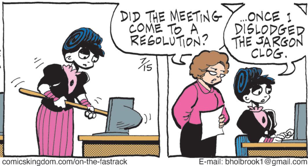 Publication OCR: ? DID THE MEETING COME TO A RESOLUTION? 7/15 ... ONCE I DISLODGED THE JARGON CLOG. comicskingdom.com/on-the-fastrack E-mail: bholbrook1@gmail.com ? DID THE MEETING COME TO A RESOLUTION ? 7/15 ... ONCE I DISLODGED THE JARGON CLOG . comicskingdom.com/on-the-fastrack E - mail : bholbrook1@gmail.com