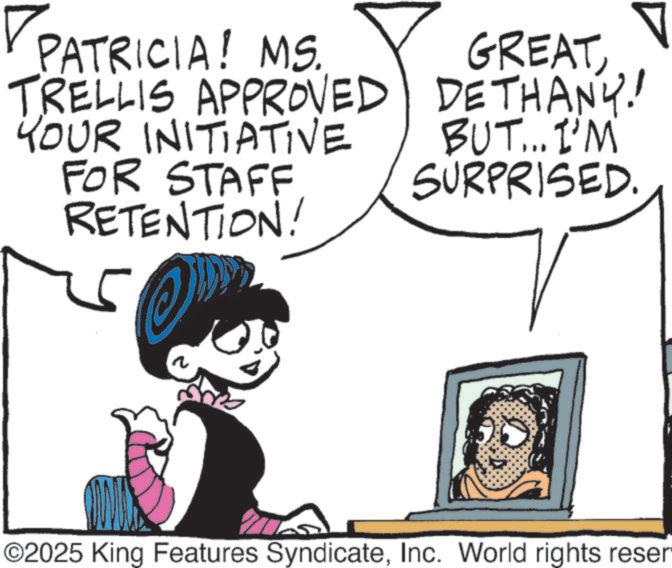 Comics OCR: PATRICIA! MS. TRELLIS APPROVED GREATDETHANY! YOUR INITIATIVE FOR STAFF RETENTION! 25 BUT... I'M SURPRISED ©2025 King Features SyndicateInc. World rights reser PATRICIA ! MS . TRELLIS APPROVED GREATDETHANY ! YOUR INITIATIVE FOR STAFF RETENTION ! 25 BUT ... I'M SURPRISED © 2025 King Features SyndicateInc. World rights reser