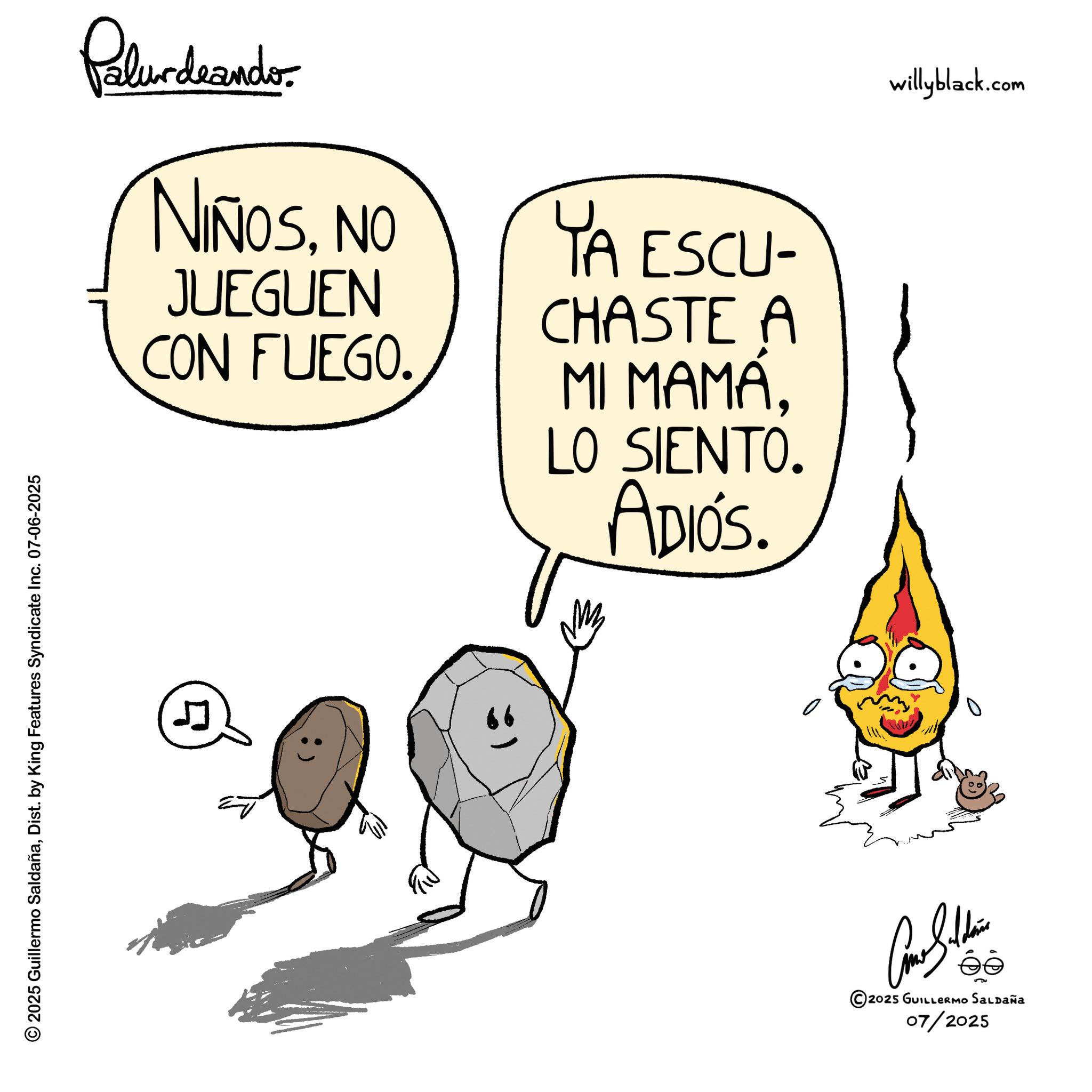 Fictional character OCR: © 2025 Guillermo SaldañaDist. by King Features Syndicate Inc. 07-06-2025 Palurdeando NIÑOSNO JUEGUEN CON FUEGO. YA ESCU- CHASTE A MI MAMÁLO SIENTO. ADIÓS. 4 willyblack.com éé 2025 GUILLERMO SALDAÑA 07/2025 © 2025 Guillermo SaldañaDist . by King Features Syndicate Inc. 07-06-2025 Palurdeando NIÑOSNO JUEGUEN CON FUEGO . YA ESCU- CHASTE A MI MAMÁLO SIENTO . ADIÓS . 4 willyblack.com éé 2025 GUILLERMO SALDAÑA 07/2025