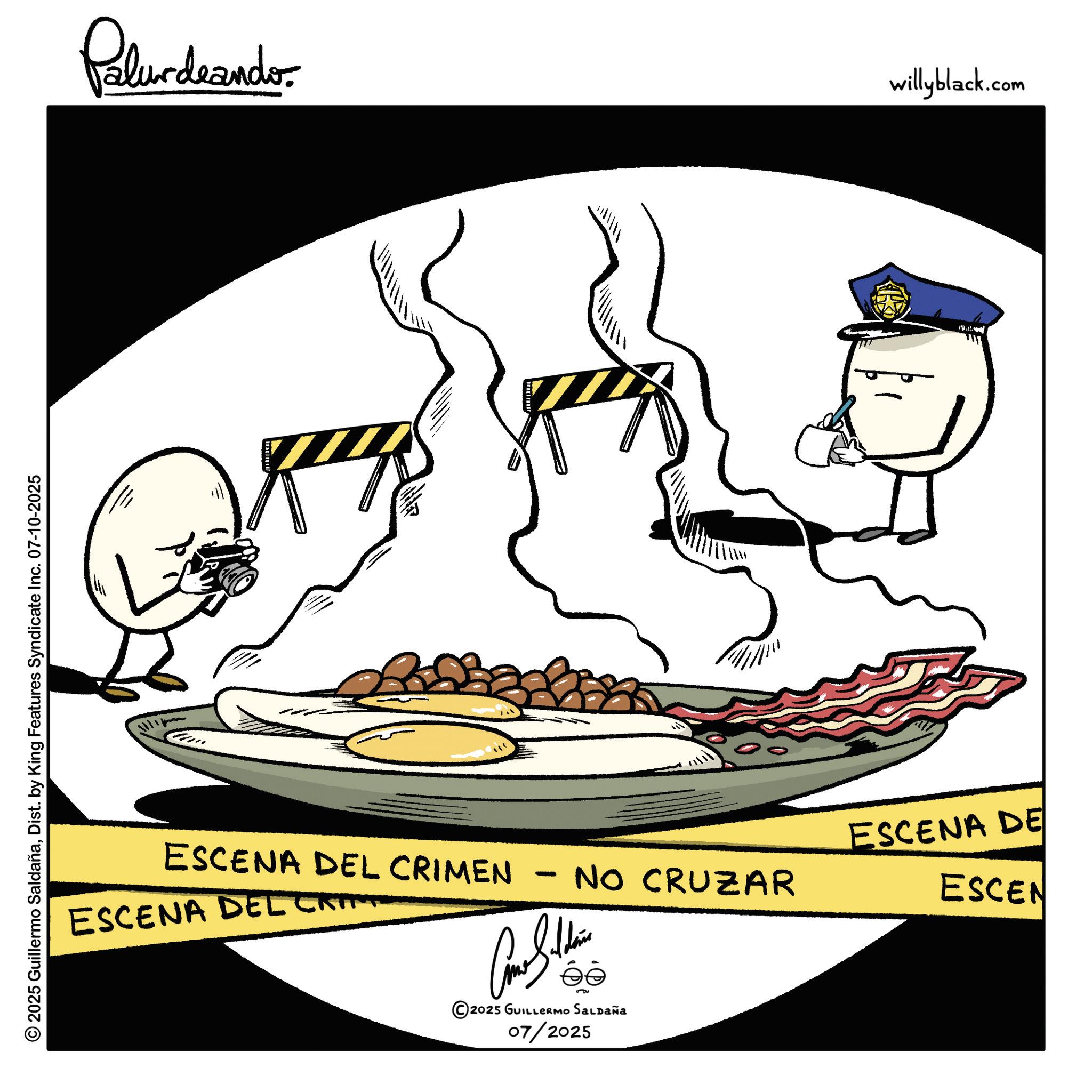 Fiction OCR: © 2025 Guillermo SaldañaDist. by King Features Syndicate Inc. 07-10-2025 Palurdaandr ESCENA DEL CRIM willyblack.com ESCENA DEL CRIMEN - NO CRUZAR ESCENA DE ESCEN ?? 2025 GUILLERMO SALDAÑA 07/2025 © 2025 Guillermo SaldañaDist . by King Features Syndicate Inc. 07-10-2025 Palurdaandr ESCENA DEL CRIM willyblack.com ESCENA DEL CRIMEN - NO CRUZAR ESCENA DE ESCEN ?? 2025 GUILLERMO SALDAÑA 07/2025