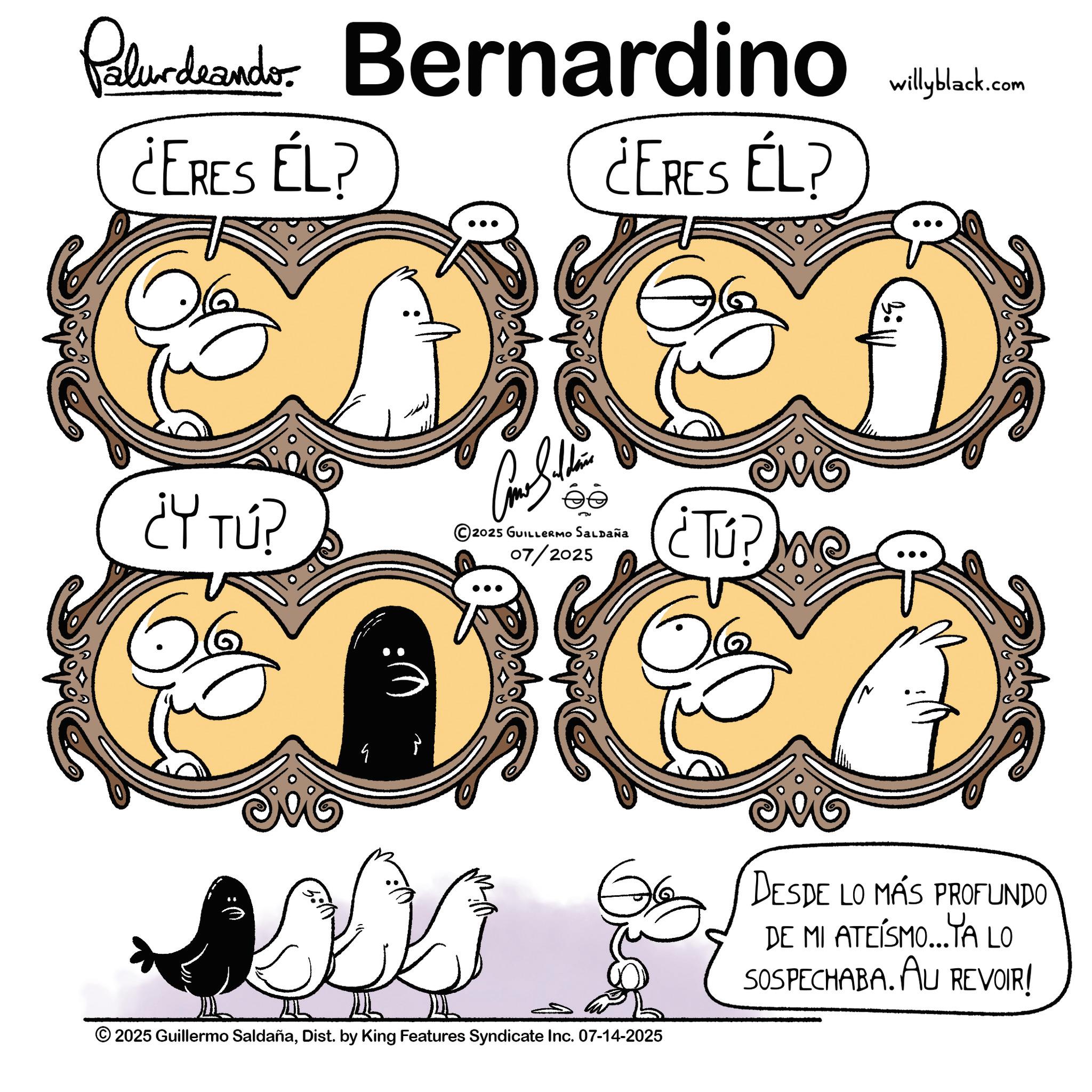 Fiction OCR: Paludeando ¿ERES EL? Bernardino.com ¿ERES ÉL? ¿Y TÚ? 2025 GUILLERMO Saldaña 07/2025 G 2025 Guillermo SaldañaDist. by King Features Syndicate Inc. 07-14-2025 ¿Tú? 50 DESDE LO MÁS PROFUNDO DE MI ATEISMO...TA LO SOSPECHABA. AU REVOIR! Paludeando ¿ ERES EL ? Bernardino.com ¿ ERES ÉL ? ¿ Y TÚ ? 2025 GUILLERMO Saldaña 07/2025 G 2025 Guillermo SaldañaDist . by King Features Syndicate Inc. 07-14-2025 ¿ Tú ? 50 DESDE LO MÁS PROFUNDO DE MI ATEISMO ... TA LO SOSPECHABA . AU REVOIR !