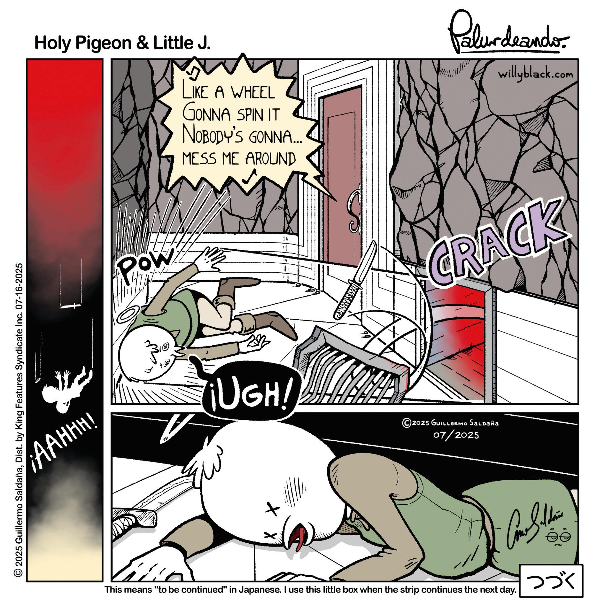 Publication OCR: © 2025 Guillermo SaldañaDist. by King Features Syndicate Inc. 07-16-2025 AAHHH! Holy Pigeon & Little J. LIKE A WHEEL GONNA SPIN IT NOBODY'S GONNA... MESS ME AROUND Pow Palurdeando willyblack.com 24 CRACK ¡UGH! 2025 GUILLERMO SALDAÑA 07/2025 This means "to be continued" in Japanese. I use this little box when the strip continues the next day. éé ??? © 2025 Guillermo SaldañaDist . by King Features Syndicate Inc. 07-16-2025 AAHHH ! Holy Pigeon & Little J. LIKE A WHEEL GONNA SPIN IT NOBODY'S GONNA ... MESS ME AROUND Pow Palurdeando willyblack.com 24 CRACK ¡ UGH ! 2025 GUILLERMO SALDAÑA 07/2025 This means " to be continued " in Japanese . I use this little box when the strip continues the next day . éé ???