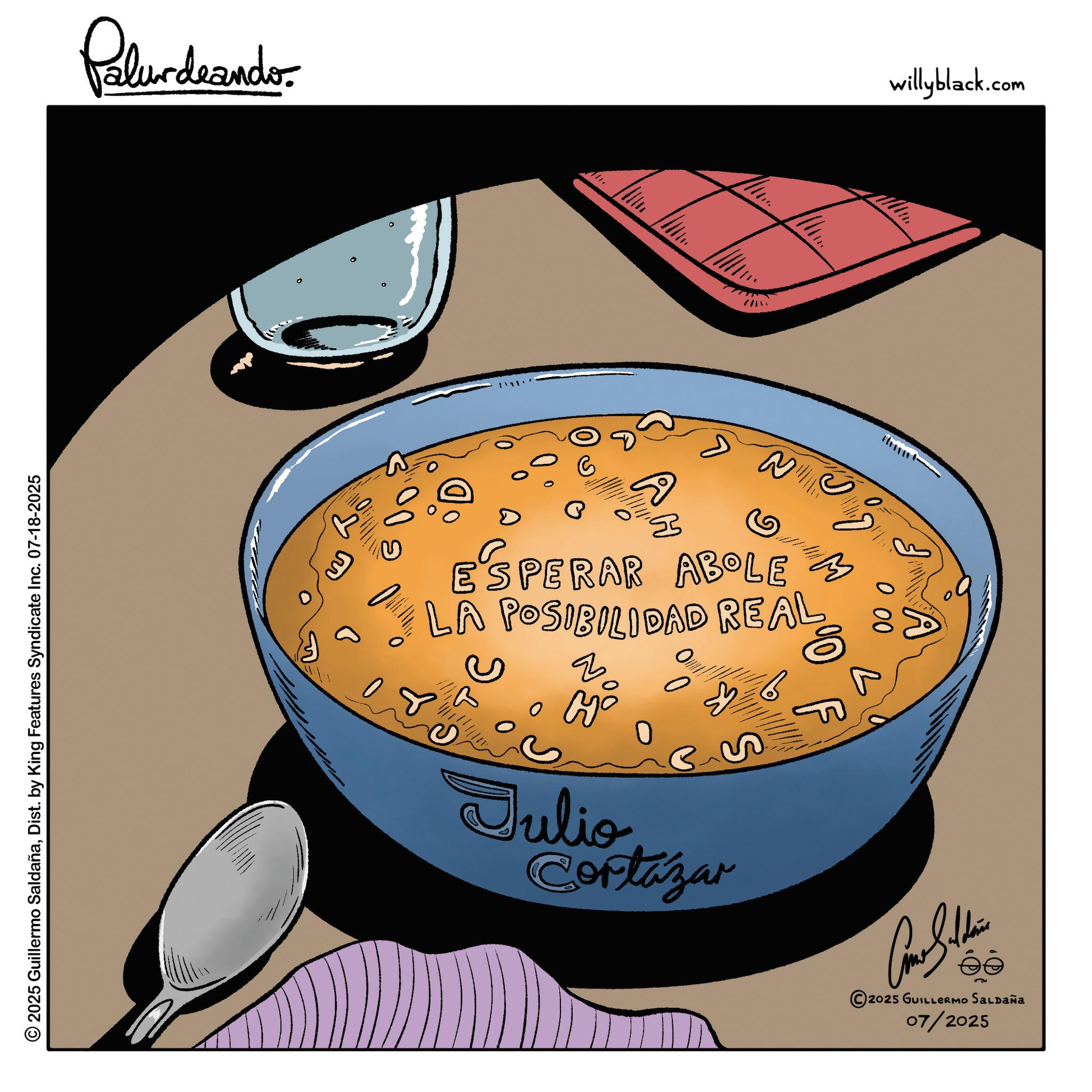Stew OCR: Palurdeando © 2025 Guillermo SaldañaDist. by King Features Syndicate Inc. 07-18-2025 3 willyblack.com A H M ESPERAR ABOLE LA POSIBILIDAD REAL B 00 P 6 F S Julio Cortázar 2025 GUILLERMO SALDAÑa 07/2025 Palurdeando © 2025 Guillermo SaldañaDist . by King Features Syndicate Inc. 07-18-2025 3 willyblack.com A H M ESPERAR ABOLE LA POSIBILIDAD REAL B 00 P 6 F S Julio Cortázar 2025 GUILLERMO SALDAÑa 07/2025