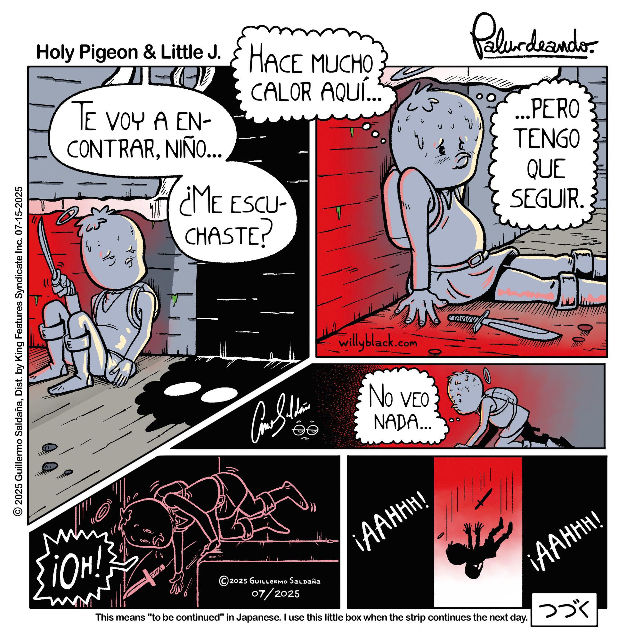 Publication OCR: Holy Pigeon & Little J. HACE MUCHO Palurdeando CALOR AQUÍ... ... PERO TE VOY A EN- TENGO CONTRARNIÑO... ME ESCU CHASTE? QUE SEGUIR. © 2025 Guillermo SaldañaDist. by King Features Syndicate Inc. 07-15-2025 M {HO! willyblack.com NO VEO NADA... ¡AAHHH! 2025 GUILLERMO Saldaña 07/2025 This means "to be continued" in Japanese. I use this little box when the strip continues the next day. ¡AAHHH! ??? Holy Pigeon & Little J. HACE MUCHO Palurdeando CALOR AQUÍ ... ... PERO TE VOY A EN- TENGO CONTRARNIÑO ... ME ESCU CHASTE ? QUE SEGUIR . © 2025 Guillermo SaldañaDist . by King Features Syndicate Inc. 07-15-2025 M { HO ! willyblack.com NO VEO NADA ... ¡ AAHHH ! 2025 GUILLERMO Saldaña 07/2025 This means " to be continued " in Japanese . I use this little box when the strip continues the next day . ¡ AAHHH ! ???