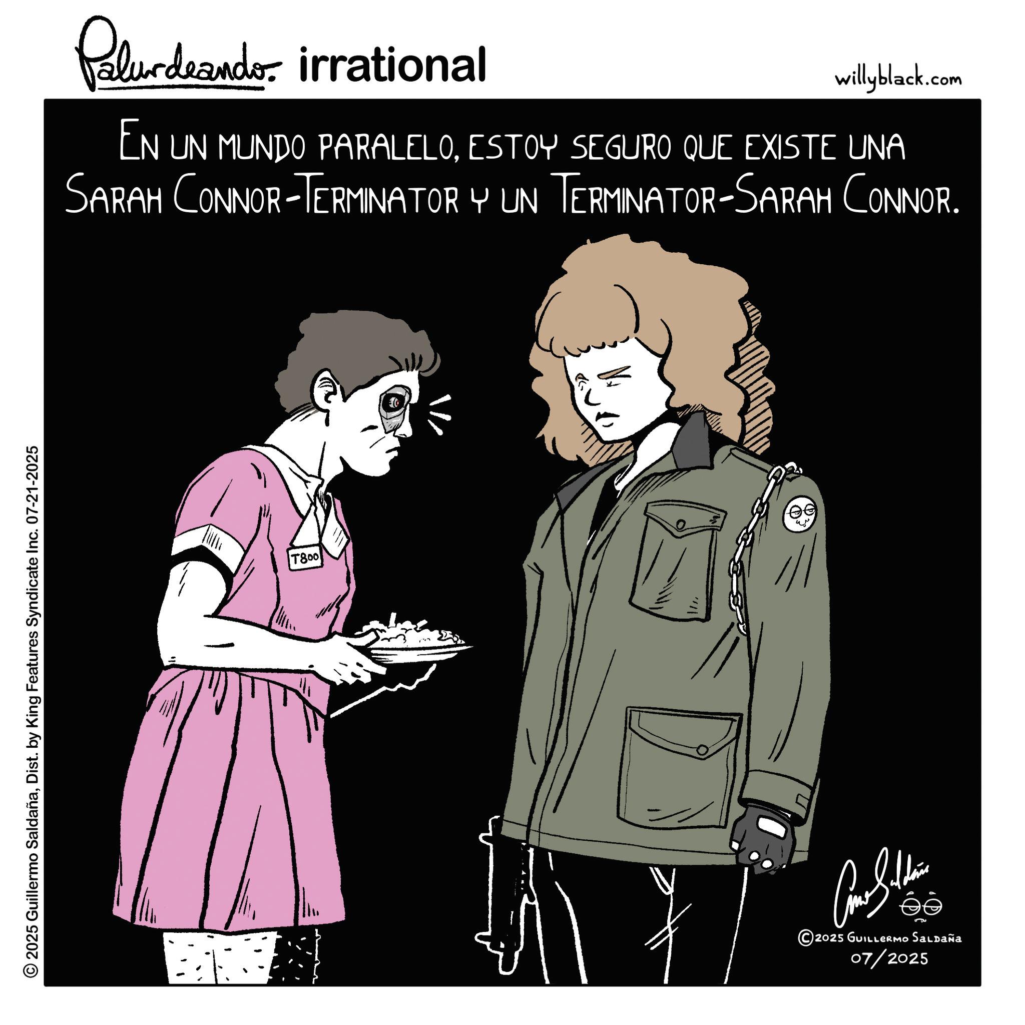 Animated cartoon OCR: © 2025 Guillermo SaldañaDist. by King Features Syndicate Inc. 07-21-2025 Palurdeando irrational willyblack.com EN UN MUNDO PARALELOESTOY SEGURO QUE EXISTE UNA SARAH CONNOR-TERMINATOR Y UN TERMINATOR-SARAH CONNOR. T800 ee ????????? © 2025 GUILLERMO Saldaña 07/2025 © 2025 Guillermo SaldañaDist . by King Features Syndicate Inc. 07-21-2025 Palurdeando irrational willyblack.com EN UN MUNDO PARALELOESTOY SEGURO QUE EXISTE UNA SARAH CONNOR - TERMINATOR Y UN TERMINATOR - SARAH CONNOR . T800 ee ????????? © 2025 GUILLERMO Saldaña 07/2025