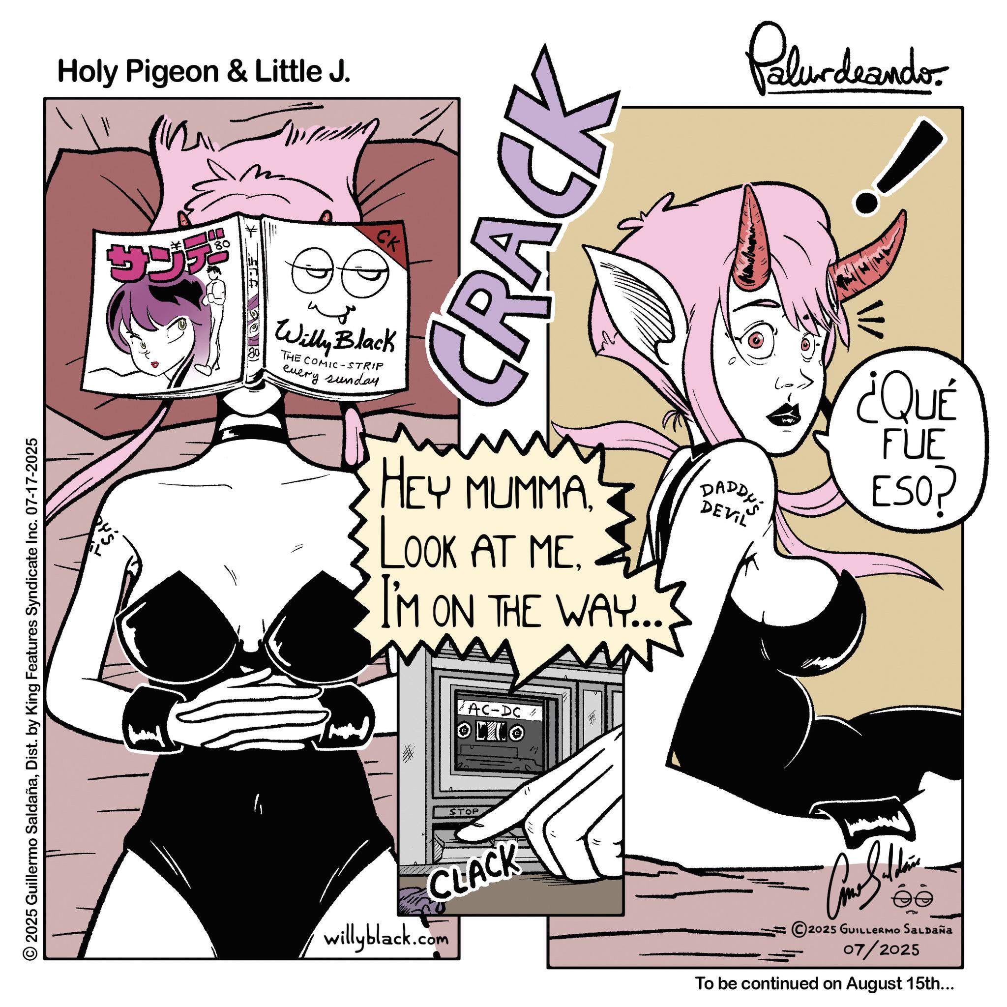 Graphic design OCR: © 2025 Guillermo SaldañaDist. by King Features Syndicate Inc. 07-17-2025 Holy Pigeon & Little J. ????? 36-498) CK Willy Black THE COMIC-STRIP every sunday CRACK HEY MUMMA. LOOK AT MEI'M ON THE WAY... AC-DC/ OMO STOP CLACK willyblack.com Palurdeando DADDY'S DEVIL ¿QUÉ FUE ESOP 2025 GUILLERMO Saldaña 07/2025 To be continued on August 15th... © 2025 Guillermo SaldañaDist . by King Features Syndicate Inc. 07-17-2025 Holy Pigeon & Little J. ????? 36-498 ) CK Willy Black THE COMIC - STRIP every sunday CRACK HEY MUMMA . LOOK AT MEI'M ON THE WAY ... AC - DC / OMO STOP CLACK willyblack.com Palurdeando DADDY'S DEVIL ¿ QUÉ FUE ESOP 2025 GUILLERMO Saldaña 07/2025 To be continued on August 15th ...