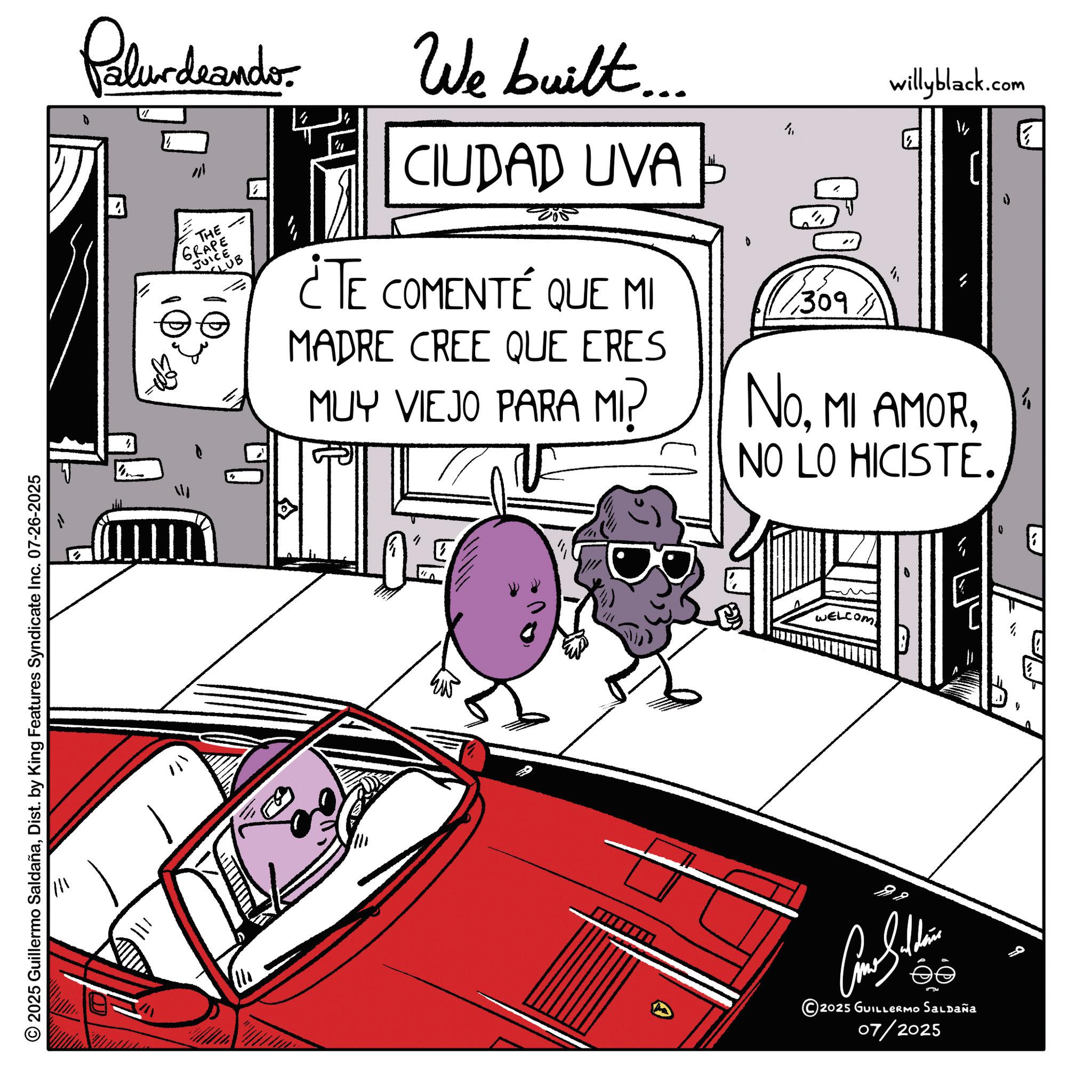 Comics OCR: 2025 Guillermo SaldañaDist. by King Features Syndicate Inc. 07-26-2025 = - Palur deando THE GRAPE JUICE CLUB " We built.... CIUDAD UVA ¿TE COMENTÉ QUE MI MADRE CREE QUE ERES MUY VIEJO PARA MI? 309. willyblack.com NoNO LO HICISTE. WELCOM ????? 2025 GUILLERMO Saldaña 07/2025 b 2025 Guillermo SaldañaDist . by King Features Syndicate Inc. 07-26-2025 = - Palur deando THE GRAPE JUICE CLUB " We built .... CIUDAD UVA ¿ TE COMENTÉ QUE MI MADRE CREE QUE ERES MUY VIEJO PARA MI ? 309 . willyblack.com NoMI AMORNO LO HICISTE . WELCOM ????? 2025 GUILLERMO Saldaña 07/2025 b