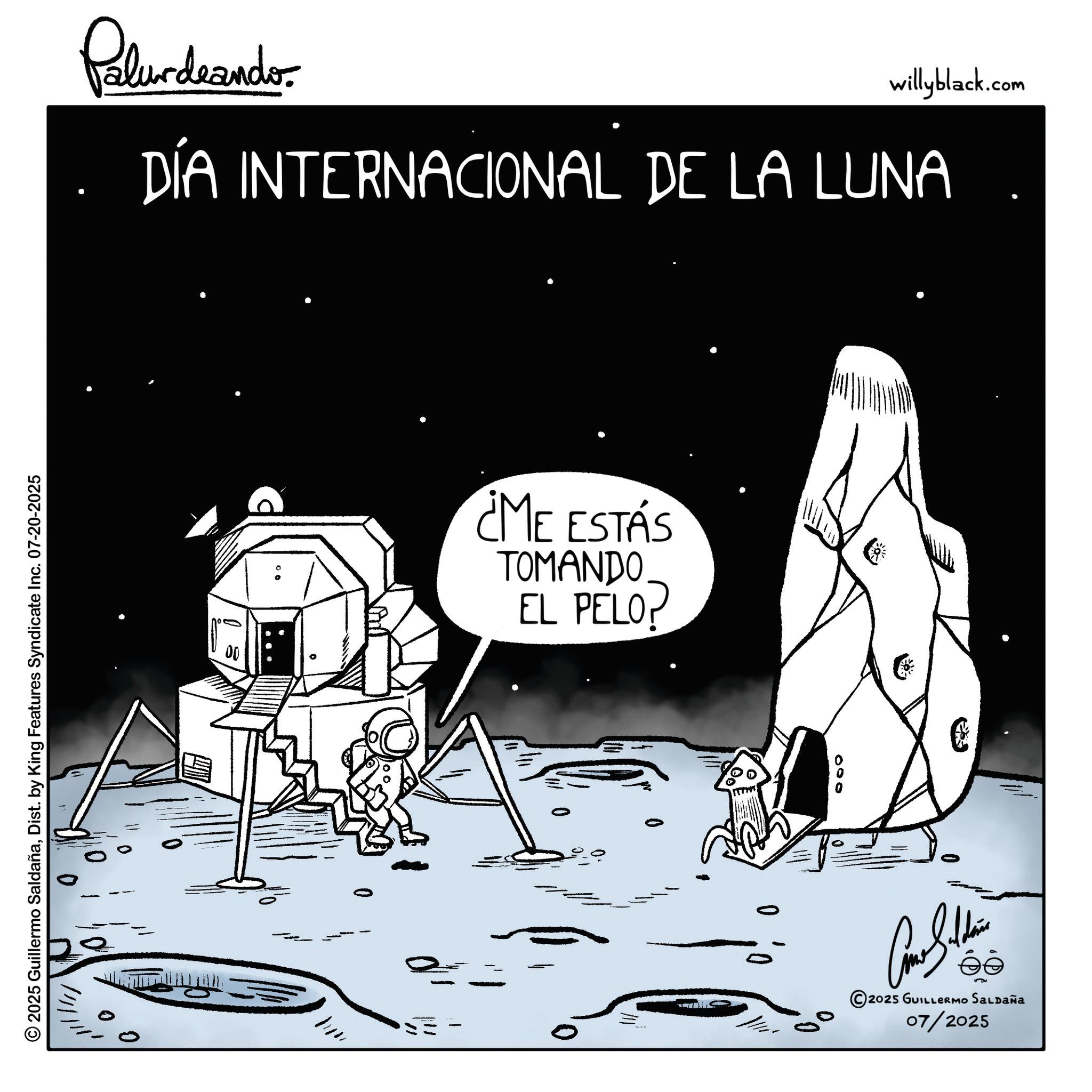 Science OCR: © 2025 Guillermo SaldañaDist. by King Features Syndicate Inc. 07-20-2025 Pelundaando willyblack.com DÍA INTERNACIONAL DE LA LUNA == ¿ME ESTÁS TOMANDO EL PELOP 000 ?? © 2025 GUILLERMO SALDAÑA 07/2025 © 2025 Guillermo SaldañaDist . by King Features Syndicate Inc. 07-20-2025 Pelundaando willyblack.com DÍA INTERNACIONAL DE LA LUNA == ¿ ME ESTÁS TOMANDO EL PELOP 000 ?? © 2025 GUILLERMO SALDAÑA 07/2025