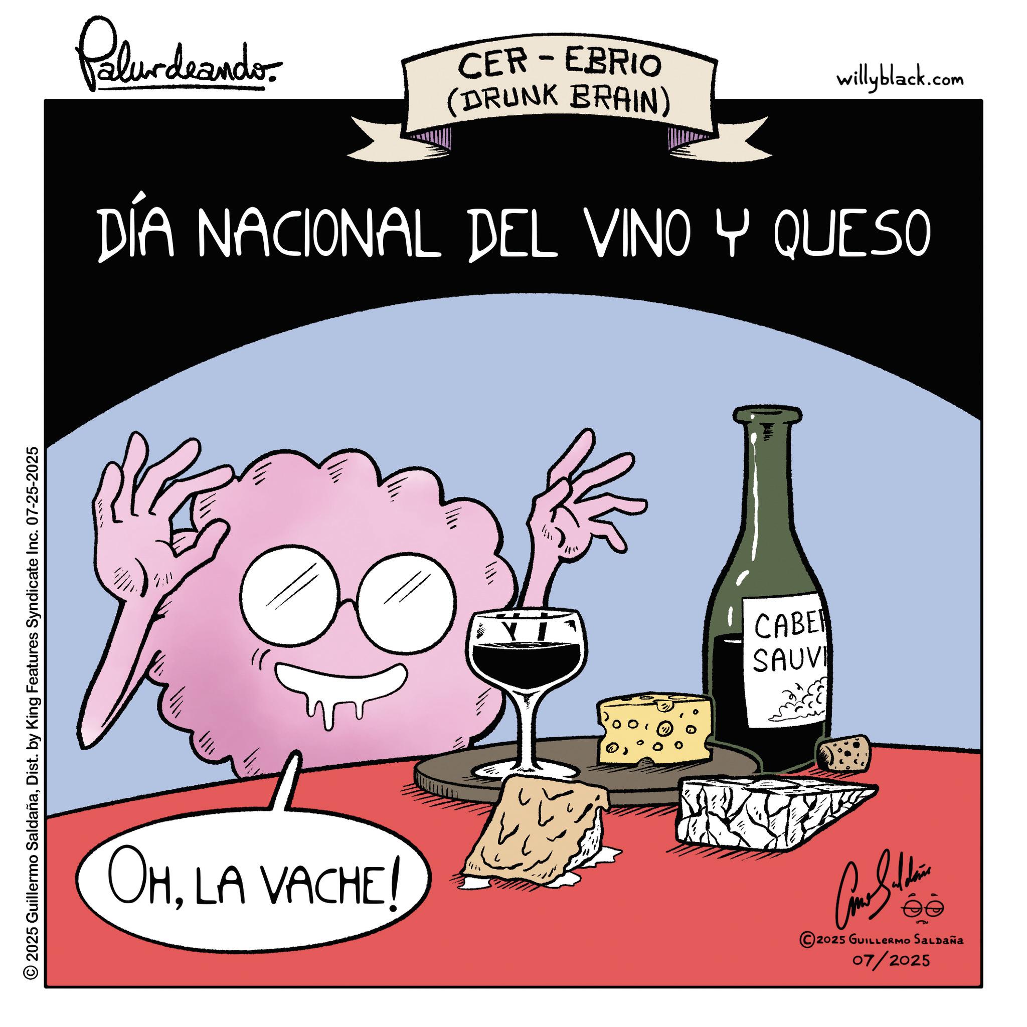 Liquor OCR: 2025 Guillermo SaldañaDist. by King Features Syndicate Inc. 07-25-2025 2:11 Palur deando. CER-EBRIO (DRUNK BRAIN) willyblack.com DÍA NACIONAL DEL VINO Y QUESO CABE SAUVI OHLA VACHE! Con Sudan 2025 GUILLERMO SALDAÑA 07/2025 2025 Guillermo SaldañaDist . by King Features Syndicate Inc. 07-25-2025 2:11 Palur deando . CER - EBRIO ( DRUNK BRAIN ) willyblack.com DÍA NACIONAL DEL VINO Y QUESO CABE SAUVI OHLA VACHE ! Con Sudan 2025 GUILLERMO SALDAÑA 07/2025