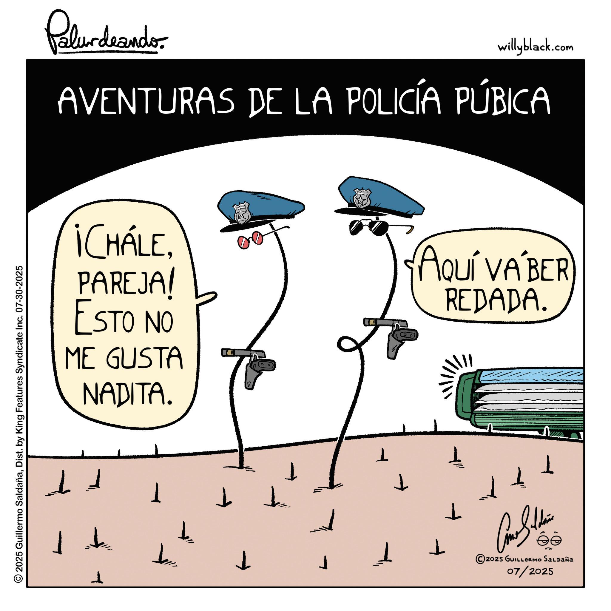 Photo caption OCR: 2025 Guillermo SaldañaDist. by King Features Syndicate Inc. 07-30-2025 Palurdeando willyblack.com AVENTURAS DE LA POLICÍA PÚBICA ¡CHÁLEPAREJA! ESTO NO ME GUSTA NADITA. AQUÍ VABER REDADA. 1+ 1 L ? L ??????? éé 2025 GUILLERMO Saldaña 07/2025 2025 Guillermo SaldañaDist . by King Features Syndicate Inc. 07-30-2025 Palurdeando willyblack.com AVENTURAS DE LA POLICÍA PÚBICA ¡ CHÁLEPAREJA ! ESTO NO ME GUSTA NADITA . AQUÍ VABER REDADA . 1+ 1 L ? L ??????? éé 2025 GUILLERMO Saldaña 07/2025