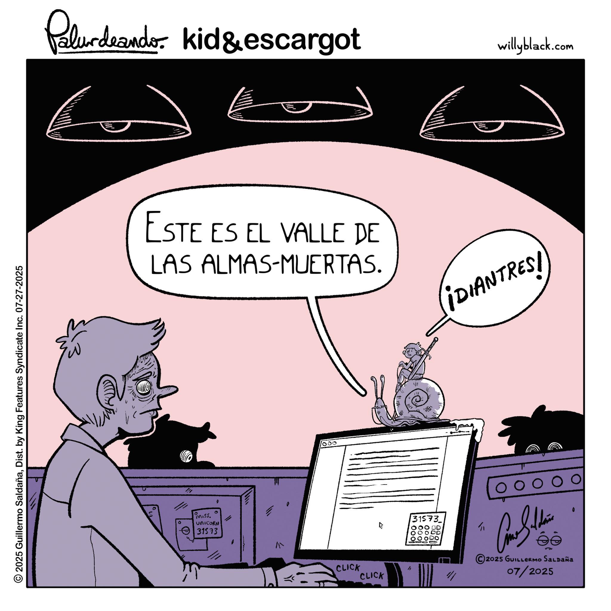 Comics OCR: 2025 Guillermo SaldañaDist. by King Features Syndicate Inc. 07-27-2025 Palurdeando kid&escargot willyblack.com ?? ?? ESTE ES EL VALLE DE LAS ALMAS-MUERTAS. ¡DIANTRES! Miss. UNICORN 31573 000 CLICK CLICK 31573 10001 OO ODD ? 00 2025 GUILLERMO SALDAÑA 07/2025 0 2025 Guillermo SaldañaDist . by King Features Syndicate Inc. 07-27-2025 Palurdeando kid & escargot willyblack.com ?? ?? ESTE ES EL VALLE DE LAS ALMAS - MUERTAS . ¡ DIANTRES ! Miss . UNICORN 31573 000 CLICK CLICK 31573 10001 OO ODD ? 00 2025 GUILLERMO SALDAÑA 07/2025 0